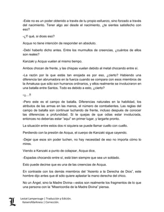 Lestat Lamperouge | Traducción y Edición. 
Kaiserofdarkness | Corrección. 
-Este no es un poder obtenido a través de tu propio esfuerzo, sino forzado a través del nacimiento. Tener algo así desde el nacimiento, ¿te sientes satisfecho con eso? 
-¿Y qué, si dices eso? 
Acqua no tiene intención de responder en absoluto. 
-Debí haberlo dicho antes. Entre los murmullos de creencias, ¿cuántos de ellos son reales? 
Kanzaki y Acqua vuelan al mismo tiempo. 
Ambos chocan de frente, y las chispas vuelan debido al metal chocando entre sí. 
-La razón por la que estás tan enojada es por eso, ¿cierto? Habiendo una diferencia tan abrumadora en la fuerza cuando se compara con esos miembros de la Amakusa que sólo son humanos ordinarios, y ellos realmente se involucraron en una batalla entre Santos. Todo es debido a esto, ¿cierto? 
-¡¡…!! 
-Pero este es el campo de batalla. Diferencias naturales en la habilidad, los atributos de las armas en las manos, el número de combatientes. Las reglas del campo de batalla son continuar luchando de frente, incluso después de conocer las diferencias a profundidad. Si te quejas de que odias estar involucrada, entonces no deberías estar “aquí” en primer lugar, y largarte pronto. 
La situación entre estos dos ni siquiera se puede llamar cuello con cuello. 
Perdiendo con la presión de Acqua, el cuerpo de Kanzaki sigue cayendo. 
-Dejar que esos sin poder luchen, no hay necesidad de eso no importa cómo lo mires. 
Viendo a Kanzaki a punto de colapsar, Acqua dice, 
-Espadas chocando entre sí, está bien siempre que sea un soldado. 
Esto puede decirse que es una de las creencias de Acqua. 
En contraste con los demás miembros del “Asiento a la Derecha de Dios”, este hombre dijo antes que él sólo quiere aplastar la mano derecha del chico. 
No un Ángel, sino la Madre Divina––estos son realmente los fragmentos de lo que una persona con la “Misericordia de la Madre Divina” piensa.  