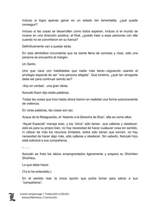 Lestat Lamperouge | Traducción y Edición. 
Kaiserofdarkness | Corrección. 
Incluso si logra apenas ganar en un estado tan lamentable, ¿qué puede conseguir? 
Incluso si las cosas se desarrollan como todos esperan, incluso si el mundo se mueve en una dirección positiva, al final, ¿puede traer a esas personas con ella cuando no se convirtieron en su fuerza? 
Definitivamente van a quedar atrás. 
En esta atmósfera circundante que se siente llena de sonrisas y risas, sólo una persona se encuentra al margen. 
Un Santo. 
Uno que nace con habilidades que nadie más tiene––siguiendo usando el privilegio especial de ser “una persona elegida”. Qué tontería, ¿qué tan arrogante debe ser para continuar siendo así? 
-Soy en verdad…una gran idiota. 
Kanzaki Kaori dijo estás palabras. 
Todas las cosas que hizo hasta ahora fueron en realidad una forma subconsciente de violencia. 
En otras palabras, las cosas son así. 
Acqua de la Retaguardia, el “Asiento a la Derecha de Dios”, ella es como ellos. 
“Aquel Especial” maneja todo, y los “otros” sólo tienen que callarse y obedecer, esto es para su propio bien, no hay necesidad de hacer cualquier cosa sin sentido, ni utilizar de más los recursos limitados, todos sólo tienen que sonreír, no hay necesidad de hacer algo más, sólo callarse y obedecer. Sin saberlo, Kanzaki hizo está solicitud a sus compañeros. 
-…… 
Kanzaki se frota los labios ensangrentados ligeramente y prepara su Shichiten Shichitou. 
Lo que debe hacer. 
(Ya lo he entendido.) 
En el sentido real, la única opción que podía tomar para salvar a sus “compañeros”.  