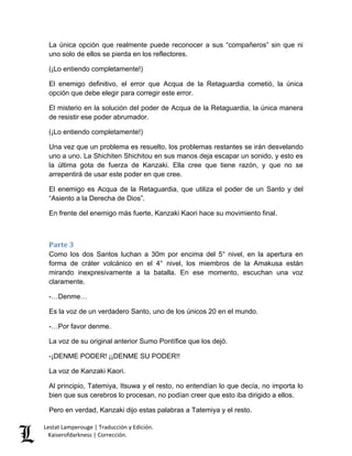 Lestat Lamperouge | Traducción y Edición. 
Kaiserofdarkness | Corrección. 
La única opción que realmente puede reconocer a sus “compañeros” sin que ni uno solo de ellos se pierda en los reflectores. 
(¡Lo entiendo completamente!) 
El enemigo definitivo, el error que Acqua de la Retaguardia cometió, la única opción que debe elegir para corregir este error. 
El misterio en la solución del poder de Acqua de la Retaguardia, la única manera de resistir ese poder abrumador. 
(¡Lo entiendo completamente!) 
Una vez que un problema es resuelto, los problemas restantes se irán desvelando uno a uno. La Shichiten Shichitou en sus manos deja escapar un sonido, y esto es la última gota de fuerza de Kanzaki. Ella cree que tiene razón, y que no se arrepentirá de usar este poder en que cree. 
El enemigo es Acqua de la Retaguardia, que utiliza el poder de un Santo y del “Asiento a la Derecha de Dios”. 
En frente del enemigo más fuerte, Kanzaki Kaori hace su movimiento final. 
Parte 3 
Como los dos Santos luchan a 30m por encima del 5° nivel, en la apertura en forma de cráter volcánico en el 4° nivel, los miembros de la Amakusa están mirando inexpresivamente a la batalla. En ese momento, escuchan una voz claramente. 
-…Denme… 
Es la voz de un verdadero Santo, uno de los únicos 20 en el mundo. 
-…Por favor denme. 
La voz de su original anterior Sumo Pontífice que los dejó. 
-¡DENME PODER! ¡¡DENME SU PODER!! 
La voz de Kanzaki Kaori. 
Al principio, Tatemiya, Itsuwa y el resto, no entendían lo que decía, no importa lo bien que sus cerebros lo procesan, no podían creer que esto iba dirigido a ellos. 
Pero en verdad, Kanzaki dijo estas palabras a Tatemiya y el resto.  