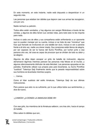 Lestat Lamperouge | Traducción y Edición. 
Kaiserofdarkness | Corrección. 
En este momento, en este instante, nadie está dispuesto a desperdiciar ni un segundo más. 
Las personas que estaban tan débiles que dejaron caer sus armas las recogieron, uno por uno. 
Nadie rechazó su petición. 
Todos ellos están vendados, y hay algunos con sangre filtrándose a través de las vendas, y algunos de ellos tienen sus vendas rotas, pero todo esto no les importa para nada. 
Incluso si cada uno de ellos y sus compañeros están enfrentando a un oponente que no pueden manejar por su cuenta, incluso si se trata de ese “monstruo” que hizo que Kanzaki se involucrara en una batalla tan dura, incluso si van a pararse frente a él otra vez, nadie va a tener miedo. Sus corazones están llenos de alegría, por ser capaces de ser la fuerza del Sumo Pontífice, por luchar junto a esa persona otra vez, tal cosa es capaz de provocar que se olviden de todo su dolor y se alegren. 
Algunos de ellos dejan escapar un grito de batalla de motivación, algunos derramaron lágrimas mientras parecen las personas más felices en el mundo, y algunos silenciosamente disfrutan de esta felicidad. Las personas apoyadas en las paredes, finalmente utilizan sus propios pies para levantarse, su Sumo Pontífice “sustituto” Tatemiya Saiji finalmente siente que la pesada responsabilidad sobre sus hombros es levantada mientras suspira. 
-…Vamos. 
Como el líder sustituto del estilo Amakusa, Tatemiya Saiji da sus últimas instrucciones. 
Pero parece que esto no es suficiente, por lo que utiliza todos sus sentimientos, y dice de nuevo, 
-¡¡VAMOS!! ¡¡A DONDE LA AMAKUSA DEBE IR!! 
Con ese grito, los miembros de la Amakusa saltaron, uno tras otro, hacia el campo de batalla. 
Ellos saben lo débiles que son,  