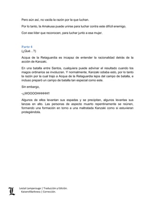 Lestat Lamperouge | Traducción y Edición. 
Kaiserofdarkness | Corrección. 
Pero aún así, no vacila la razón por la que luchan. 
Por lo tanto, la Amakusa puede unirse para luchar contra este difícil enemigo. 
Con ese líder que reconocen, para luchar junto a esa mujer. 
Parte 4 
(¿Qué…?) 
Acqua de la Retaguardia es incapaz de entender la racionalidad detrás de la acción de Kanzaki. 
En una batalla entre Santos, cualquiera puede adivinar el resultado cuando los magos ordinarios se involucran. Y normalmente, Kanzaki odiaba esto, por lo tanto la razón por la cual trajo a Acqua de la Retaguardia lejos del campo de batalla, e incluso preparó un campo de batalla tan especial como este. 
Sin embargo, 
-¡¡WOOOOHHHHH!! 
Algunos de ellos levantan sus espadas y se precipitan, algunos levantas sus lanzas en alto. Las personas de aspecto muerto repentinamente se reúnen, formando una formación en torno a una maltratada Kanzaki como si estuvieran protegiéndola.  