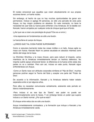 Lestat Lamperouge | Traducción y Edición. 
Kaiserofdarkness | Corrección. 
El núcleo emocional que aquellos que creen absolutamente en sus propias acciones tienen, un fuerte núcleo. 
Sin embargo, el hecho de que no hay muchas oportunidades de ganar aún permanece. Incluso si agrega 50 personas, es sólo una parvada de aves para Acqua, no hay ningún problema en absoluto. En este momento, no tiene la necesidad de usar toda su fuerza para enfrentar a los Amakusa. En la batalla con Kanzaki, fueron arrojados por cualquier onda de choque igual que el fondo. 
(¿Así que vas a crear una psicología de grupo? Eso es un error.) 
-Una esperanza sin fundamentos es sólo una ilusión. 
La fuerza llena el cuerpo de Acqua. 
-¡¡CREES QUE TAL COSA PUEDE SUPERARME!! 
Como si estuviera barriendo todas las cosas inútiles a un lado, Acqua agita su maza con fuerza. Kanzaki Kaori no parece asustada en absoluto mientras corre dentro del rango de la maza. 
La Shichiten Shichitou y la maza chocan, pero para reducir el impacto, varios miembros de la Amakusa inmediatamente lanzan un hechizo defensivo. No importa cuánto apoyo emocional tienen, la diferencia en la fuerza entre estas dos partes no va a cambiar. Pero aún así, incluso en este punto, Kanzaki sigue enfrentándose con Acqua. 
-Como un Santo nace con atributos corporales similares al “Hijo de Dios”, muchas personas podrían seguir la Teoría del Ídolo y aceptar una parte del “Poder de Dios”. 
De acuerdo a la información, Kanzaki y la Amakusa debería haber estado separados entre sí por algunos años. 
Pero ellos no necesitan comunicarse verbalmente, aclarando este período en blanco instantáneamente. 
-Pero incluso si es ese tipo de “Santo”, ese poder no puede ser indiscriminadamente como lo haces. Y sin embargo tienes un poder que supera incluso a un Santo normal. ¿Por qué es esto? 
El choque entre estos dos es sólo una ilusión. 
Acqua inmediatamente contraataca, y la formación que incluye a Kanzaki y los Amakusa inmediatamente vacila.  