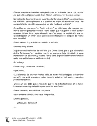 Lestat Lamperouge | Traducción y Edición. 
Kaiserofdarkness | Corrección. 
-Tienes esas dos existencias superponiéndose en tu interior desde que naciste. Así que sólo en el poder básico de un “Santo” solamente, voy a perder contigo. 
Normalmente, los miembros del “Asiento a la Derecha de Dios” son diferentes a los humanos. Están apuntando a la posición de “Aquel por Encima de Dios”. Así que por lo tanto, no están apuntando a ser sólo “un Santo ordinario”. 
Como Kanzaki misma es “un Santo ordinario”, es difícil para ella imaginar eso. Pero si algunas personas tienen un “cierto poder” que es superior al de un Santo o un Ángel, tal vez tienen algún elemento para “ser capaz de estabilizarlo una vez que sobrepasan un límite”, igual que un avión estabilizándose después de volar a gran velocidad. 
Es una existencia que es incluso superior a un Santo. 
Un límite alto y estable. 
Acqua tiene los elementos de un Santo y la Divina Madre, por lo que a diferencia de los Santos que “son estables cuando se mueven a baja velocidad”, él sigue manteniendo un estado muy estable. Por lo tanto, el puede controlar el tremendo poder que podría haberse salido de control. 
Sin embargo, 
-Sin embargo, tienes una “debilidad”. 
Dijo Kanzaki. 
Sí, a diferencia de un avión volando lento, es mucho más arriesgado y difícil volar un avión que está volando a varias veces la velocidad del sonido, cualquiera puede entender eso. 
-¡Tienes un lado débil que es más débil que yo, no, todos los Santos en el mundo lo tienen cuando hay un hechizo para enfrentar a un Santo! 
En ese momento, Kanzaki hace una pausa. 
No se enfrenta a Acqua, sino a sus compañeros. 
En otras palabras, 
––– ¡¡Destructor de Santos!! 
-…  