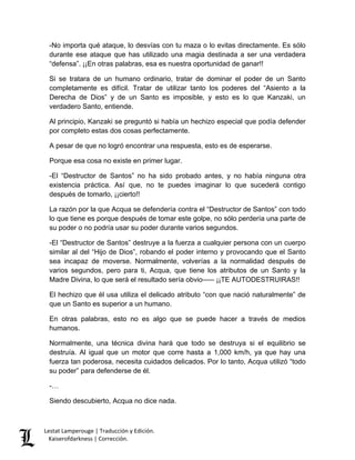 Lestat Lamperouge | Traducción y Edición. 
Kaiserofdarkness | Corrección. 
-No importa qué ataque, lo desvías con tu maza o lo evitas directamente. Es sólo durante ese ataque que has utilizado una magia destinada a ser una verdadera “defensa”. ¡¡En otras palabras, esa es nuestra oportunidad de ganar!! 
Si se tratara de un humano ordinario, tratar de dominar el poder de un Santo completamente es difícil. Tratar de utilizar tanto los poderes del “Asiento a la Derecha de Dios” y de un Santo es imposible, y esto es lo que Kanzaki, un verdadero Santo, entiende. 
Al principio, Kanzaki se preguntó si había un hechizo especial que podía defender por completo estas dos cosas perfectamente. 
A pesar de que no logró encontrar una respuesta, esto es de esperarse. 
Porque esa cosa no existe en primer lugar. 
-El “Destructor de Santos” no ha sido probado antes, y no había ninguna otra existencia práctica. Así que, no te puedes imaginar lo que sucederá contigo después de tomarlo, ¡¡cierto!! 
La razón por la que Acqua se defendería contra el “Destructor de Santos” con todo lo que tiene es porque después de tomar este golpe, no sólo perdería una parte de su poder o no podría usar su poder durante varios segundos. 
-El “Destructor de Santos” destruye a la fuerza a cualquier persona con un cuerpo similar al del “Hijo de Dios”, robando el poder interno y provocando que el Santo sea incapaz de moverse. Normalmente, volverías a la normalidad después de varios segundos, pero para ti, Acqua, que tiene los atributos de un Santo y la Madre Divina, lo que será el resultado sería obvio––– ¡¡TE AUTODESTRUIRAS!! 
El hechizo que él usa utiliza el delicado atributo “con que nació naturalmente” de que un Santo es superior a un humano. 
En otras palabras, esto no es algo que se puede hacer a través de medios humanos. 
Normalmente, una técnica divina hará que todo se destruya si el equilibrio se destruía. Al igual que un motor que corre hasta a 1,000 km/h, ya que hay una fuerza tan poderosa, necesita cuidados delicados. Por lo tanto, Acqua utilizó “todo su poder” para defenderse de él. 
-… 
Siendo descubierto, Acqua no dice nada.  