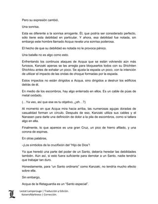 Lestat Lamperouge | Traducción y Edición. 
Kaiserofdarkness | Corrección. 
Pero su expresión cambió. 
Una sonrisa. 
Esta es diferente a la sonrisa arrogante. Él, que podría ser considerado perfecto, sólo tiene esta debilidad en particular. Y ahora, esa debilidad fue notada, sin embargo este hombre llamado Acqua revela una sonrisa poderosa. 
El hecho de que su debilidad es notada no le provoca pánico. 
Una batalla no es algo como esto. 
Enfrentando los continuos ataques de Acqua que se están volviendo aún más furiosos, Kanzaki apenas se las arregla para bloquearlos todos con su Shichiten Shichitou antes de exhalar un poco. Se ajusta la espada un poco, con la intención de utilizar el impacto de las ondas de choque formadas por la espada. 
Estos impactos no están dirigidos a Acqua, sino dirigidos a destruir los edificios detrás de él. 
En medio de los escombros, hay algo enterrado en ellos. Es un cable de púas de metal oxidado. 
(…Ya veo, así que ese es tu objetivo, ¿eh…?) 
Al momento en que Acqua mira hacia arriba, las numerosas agujas doradas de casualidad forman un círculo. Después de eso, Kanzaki utiliza sus cables y el Nanasen para darle una definición de dolor a la pila de escombros, como si tallara algo en ella. 
Finalmente, lo que aparece es una gran Cruz, un pico de hierro afilado, y una corona de espinas. 
En otras palabras, 
-¡Los símbolos de la crucifixión del “Hijo de Dios”! 
Ya que heredó una parte del poder de un Santo, debería heredar las debilidades también. Aún así, si esto fuera suficiente para derrotar a un Santo, nadie tendría que trabajar tan duro. 
Honestamente, para “un Santo ordinario” como Kanzaki, no tendría mucho efecto sobre ella. 
Sin embargo, 
Acqua de la Retaguardia es un “Santo especial”.  