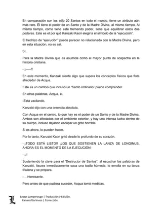 Lestat Lamperouge | Traducción y Edición. 
Kaiserofdarkness | Corrección. 
En comparación con los sólo 20 Santos en todo el mundo, tiene un atributo aún más raro. Él tiene el poder de un Santo y de la Madre Divina, al mismo tiempo. Al mismo tiempo, como tiene este tremendo poder, tiene que equilibrar estos dos poderes. Este es el por qué Kanzaki Kaori elegiría el símbolo de la “ejecución”. 
El hechizo de “ejecución” puede parecer no relacionado con la Madre Divina, pero en esta situación, no es así. 
Sí, 
Para la Madre Divina que es asumida como el mayor punto de sospecha en la historia cristiana. 
-¡¡–––!! 
En este momento, Kanzaki siente algo que supera los conceptos físicos que flota alrededor de Acqua. 
Este es un cambio que incluso un “Santo ordinario” puede comprender. 
En otras palabras, Acqua, él, 
-Está vacilando. 
Kanzaki dijo con una creencia absoluta. 
Con Acqua en el centro, lo que hay es el poder de un Santo y de la Madre Divina. Ambos son afectados por el ambiente exterior, y hay una intensa lucha dentro de su cuerpo, incluso dejando escapar un grito horrible. 
Si es ahora, lo pueden hacer. 
Por lo tanto, Kanzaki Kaori gritó desde lo profundo de su corazón. 
-¡¡TODO ESTÁ LISTO!! ¡LOS QUE SOSTIENEN LA LANZA DE LONGINUS, AHORA ES EL MOMENTO DE LA EJECUCIÓN! 
-¡¡!! 
Sosteniendo la clave para el “Destructor de Santos”, al escuchar las palabras de Kanzaki, Itsuwa inmediatamente saca una toalla húmeda, lo enrolla en su lanza friulana y se prepara. 
-…Interesante. 
Pero antes de que pudiera suceder, Acqua tomó medidas.  