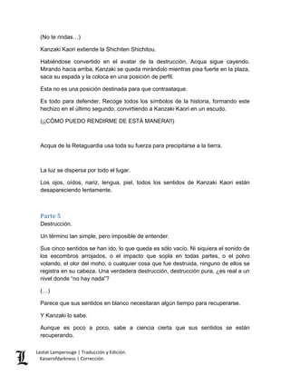Lestat Lamperouge | Traducción y Edición. 
Kaiserofdarkness | Corrección. 
(No te rindas…) 
Kanzaki Kaori extiende la Shichiten Shichitou. 
Habiéndose convertido en el avatar de la destrucción, Acqua sigue cayendo. Mirando hacia arriba, Kanzaki se queda mirándolo mientras pisa fuerte en la plaza, saca su espada y la coloca en una posición de perfil. 
Esta no es una posición destinada para que contraataque. 
Es todo para defender. Recoge todos los símbolos de la historia, formando este hechizo en el último segundo, convirtiendo a Kanzaki Kaori en un escudo. 
(¡¡CÓMO PUEDO RENDIRME DE ESTÁ MANERA!!) 
Acqua de la Retaguardia usa toda su fuerza para precipitarse a la tierra. 
La luz se dispersa por todo el lugar. 
Los ojos, oídos, nariz, lengua, piel, todos los sentidos de Kanzaki Kaori están desapareciendo lentamente. 
Parte 5 
Destrucción. 
Un término tan simple, pero imposible de entender. 
Sus cinco sentidos se han ido, lo que queda es sólo vacío. Ni siquiera el sonido de los escombros arrojados, o el impacto que sopla en todas partes, o el polvo volando, el olor del moho, o cualquier cosa que fue destruida, ninguno de ellos se registra en su cabeza. Una verdadera destrucción, destrucción pura, ¿es real a un nivel donde “no hay nada”? 
(…) 
Parece que sus sentidos en blanco necesitaran algún tiempo para recuperarse. 
Y Kanzaki lo sabe. 
Aunque es poco a poco, sabe a ciencia cierta que sus sentidos se están recuperando.  