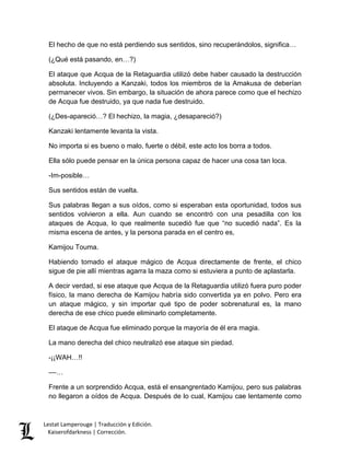 Lestat Lamperouge | Traducción y Edición. 
Kaiserofdarkness | Corrección. 
El hecho de que no está perdiendo sus sentidos, sino recuperándolos, significa… 
(¿Qué está pasando, en…?) 
El ataque que Acqua de la Retaguardia utilizó debe haber causado la destrucción absoluta. Incluyendo a Kanzaki, todos los miembros de la Amakusa de deberían permanecer vivos. Sin embargo, la situación de ahora parece como que el hechizo de Acqua fue destruido, ya que nada fue destruido. 
(¿Des-apareció…? El hechizo, la magia, ¿desapareció?) 
Kanzaki lentamente levanta la vista. 
No importa si es bueno o malo, fuerte o débil, este acto los borra a todos. 
Ella sólo puede pensar en la única persona capaz de hacer una cosa tan loca. 
-Im-posible… 
Sus sentidos están de vuelta. 
Sus palabras llegan a sus oídos, como si esperaban esta oportunidad, todos sus sentidos volvieron a ella. Aun cuando se encontró con una pesadilla con los ataques de Acqua, lo que realmente sucedió fue que “no sucedió nada”. Es la misma escena de antes, y la persona parada en el centro es, 
Kamijou Touma. 
Habiendo tomado el ataque mágico de Acqua directamente de frente, el chico sigue de pie allí mientras agarra la maza como si estuviera a punto de aplastarla. 
A decir verdad, si ese ataque que Acqua de la Retaguardia utilizó fuera puro poder físico, la mano derecha de Kamijou habría sido convertida ya en polvo. Pero era un ataque mágico, y sin importar qué tipo de poder sobrenatural es, la mano derecha de ese chico puede eliminarlo completamente. 
El ataque de Acqua fue eliminado porque la mayoría de él era magia. 
La mano derecha del chico neutralizó ese ataque sin piedad. 
-¡¡WAH…!! 
––… 
Frente a un sorprendido Acqua, está el ensangrentado Kamijou, pero sus palabras no llegaron a oídos de Acqua. Después de lo cual, Kamijou cae lentamente como  