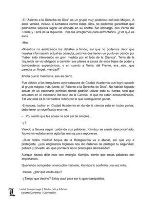 Lestat Lamperouge | Traducción y Edición. 
KaiserofDarkness | Corrección. 
-El “Asiento a la Derecha de Dios” es un grupo muy poderoso del lado Mágico. A decir verdad, incluso si luchamos contra todos ellos, no podemos garantizar que podríamos siquiera lograr un empate en su contra. Sin embargo, con Vento del Frente y Terra de la Izquierda…nos las arreglamos para enfrentarlos. ¿Por qué es eso? 
-Mm. 
-Nosotros no analizamos los detalles a fondo, así que no podemos decir que nuestra información actual es correcta, pero los dos tienen un punto en común por “haber sido intervenido en gran medida por el lado de la Ciencia”. Terra de la Izquierda se vio obligado a cambiar sus planes a causa de esos trajes de poder y bombarderos supersónicos, y en cuanto a Vento del Frente, era…eso…que parecía un Ángel, ¿verdad? 
Ahora que lo menciona, eso es cierto. 
Fue debido a los irregulares contraataques de Ciudad Academia que logró sacudir al grupo mágico más fuerte, el “Asiento a la Derecha de Dios”. No habían logrado actuar en un escenario perfecto donde podrían utilizar toda su fuerza, sino que actuaron en el escenario del lado de la Ciencia, al que no están acostumbrados. Tal vez esta es la verdadera razón por la que consiguieron ganar. 
-Entonces, luchar en Ciudad Academia en donde la ciencia está en todas partes, debe tener un significado enorme. 
-…Yo, siento que las cosas no son así de simples… 
-¿? 
Viendo a Itsuwa seguir cuidando sus palabras, Kamijou se siente desconcertado. Itsuwa inmediatamente agita las manos para reponerse. 
-¡D-de todos modos! Acqua de la Retaguardia va a atacar, así que voy a protegerte. ¡¡Los Anglicanos Ingleses nos dio órdenes de proteger tu seguridad, pública y privada, así que por favor no te preocupes demasiado!! 
Aunque Itsuwa dice esto con energía, Kamijou siente que estas palabras son importantes. 
Queriendo comprobar si escuchó mal esto, Kamijou lo confirma una vez más, 
-Itsuwa, ¿por qué estás aquí? 
-¿Tengo que decirlo? Estoy aquí para ser tu guardaespaldas.  