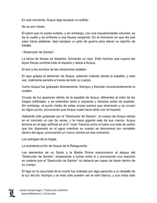 Lestat Lamperouge | Traducción y Edición. 
Kaiserofdarkness | Corrección. 
En ese momento, Acqua deja escapar un aullido. 
No es por miedo. 
Él sabía que no podía evitarlo, y sin embargo, con una inquebrantable voluntad, se da la vuelta y se enfrenta a una Itsuwa cargando. En el momento en que dio ese paso hacia adelante, dejó escapar un grito de guerra para elevar su espíritu de batalla. 
-“Destructor de Santos”. 
La lanza de Itsuwa se dispersa, formando un rayo. Este hechizo que supera las leyes físicas controla todo el espacio y ataca a Acqua. 
El aire y los sonidos de las vibraciones estallan. 
El rayo golpea el abdomen de Acqua, saliendo volando desde la espalda, y esta vez, realmente penetra a través de todo su cuerpo. 
Como Acqua fue golpeado directamente, Kamijou y Kanzaki inconscientemente lo sueltan. 
Cruces de luz aparecen detrás de la espalda de Acqua, diferentes al color de los fuegos artificiales, y se extienden tanto a izquierda y derecha antes de explotar. Sin embargo, el punto medio de estas cruces parece que atraviesan y se cruzan en algún punto, provocando que Acqua vuele hacia atrás con el impacto. 
Habiendo sido golpeado por el “Destructor de Santos”, el cuerpo de Acqua rebota en el concreto un par de veces, y la maza gigante sale de sus manos. Acqua termina en el lago artificial en el 5° nivel. Parecía como si fuera una bala de cañón que fue disparada en el agua mientras su cuerpo se desvanece por completo dentro del agua, provocando un nuevo cambio en ese momento. 
Los estragos de la magia. 
La autodestrucción de Acqua de la Retaguardia. 
Los elementos de un Santo y la Madre Divina reaccionaron al ataque del “Destructor de Santos”, empezando a luchar entre sí y provocando una reacción en cadena que el “Destructor de Santos” no debería ser capaz de hacer dentro de su cuerpo. 
El lago en la oscuridad de la noche fue rodeado por algo parecido a un destello de la luz del día. Kamijou y el resto sólo pueden ver el color blanco, y sus oídos sólo  
