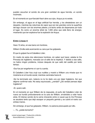 Lestat Lamperouge | Traducción y Edición. 
Kaiserofdarkness | Corrección. 
pueden escuchar el sonido de una gran cantidad de agua hervida, un sonido incómodo. 
En el momento en que Kanzaki Kaori abre sus ojos, Acqua ya no existe. 
Sin embargo, el agua en el lago artificial fue hervida, y los alrededores son un desastre, mientras las columnas de vapor que son tan grandes como la superficie del lago chocan con los enormes pilares y el techo antes de dispersarse por todo el lugar. Es como un enorme árbol de 1,000 años que está lleno de energía, mostrando que tan explosiva fue la explosión de Acqua. 
Entre Líneas 4 
Hace 10 años, en ese barco sin hombres. 
William Orville está acariciando su cara que fue golpeada. 
El que lo golpeó fue el Caballero Líder. 
En medio de estos dos silenciosos hombres, sin saber qué hacer, estaba la 3ra Princesa de Inglaterra, marcada con el sello de la ineptitud. Y debido a ese sello, no había ningún problema, incluso después de que salió del castillo por tanto tiempo. 
-Eso fue por engañarme e ir por tu cuenta. 
El Caballero Líder hizo crujir sus nudillos y mostró a William una mirada que no mostraría en el mundo social, mientras caminaba hacia él. 
-No ha terminado aún, todavía no te he dado uno por dejar Inglaterra. Así que déjame confirmar esto. No estoy equivocado, ¿verdad? ¿De verdad piensas dejar Inglaterra? 
-Sí, quiero salir. 
En el momento en que William dio la respuesta, el puño del Caballero Líder de nuevo se hundió profundamente en la cara de William, enviándolo a volar hacia atrás. El intenso sonido de la carne chocando entre sí causó que la 3ra Princesa se asustara tanto que dejó escapar un pequeño gemido y se cubrió el rostro con ambas manos. 
Sin embargo, el que fue golpeado, William, no parecía preocupado por ello. 
-…Tú, ¿estás borracho?  