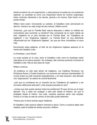 Lestat Lamperouge | Traducción y Edición. 
Kaiserofdarkness | Corrección. 
desde el exterior de una organización, y esta persona no puede ser una existencia especial. La sociedad es como una maquinaria hecha de muchos engranajes, todos continúan afectando a los demás, girando a la inversa. Este hecho no se puede olvidar. 
William tiene razón. Conociendo su carácter, el Caballero Líder permaneció en silencio. Viendo a su viejo amigo de esa manera, William sonrió. 
-Entonces, ¿por qué la “Familia Real” estuvo dispuesta a utilizar un método tan contundente para aumentar su territorio? Soy consciente de la razón detrás de esto. Inglaterra es un país formado por la “Familia Real”, los “Caballeros de Inglaterra” y los “Anglicanos Ingleses”. La “Familia Real” es muy fácilmente influenciada por los “Anglicanos Ingleses”, así que por favor considéralo un poco más. 
Escuchando estas palabras, el líder de los Anglicanos Ingleses apareció en la mente del Caballero Líder. 
La Arzobispo, Laura Stuart. 
La mujer parada en la cima, tanto el Caballero Líder como la Arzobispo están colocados en la misma posición. Sin embargo, ella continúa poniendo incómodo al Caballero Líder. Ella es esa clase de mujer. 
William continuó, 
-El problema no sólo está dentro de Inglaterra. Los Católicos Romanos, los Ortodoxos Rusos y Ciudad Academia, sus acciones son siempre impredecibles. El mundo entero se está moviendo estúpidamente, y en esta situación, esto llamado una “organización” se saldría de control fácilmente. 
-¿Así que no consideras ser un miembro de los “Caballeros de Inglaterra” y ser una base sólida para este país? ¿Has siquiera pensado en eso? 
-¿Crees que esto puede resolver todos los problemas? El caso de hoy es el mejor ejemplo. Voy a optar por proteger a este país desde el exterior, así que tú protégelo desde el interior. Con esto, nuestras opciones serán más amplias. Incluso si un lado se sale de control, el otro lado puede detenerlo. 
-Parece que no tiene sentido seguir hablando. 
El Caballero Líder parecía solitario mientras lo decía. Como si quisiera alejar está soledad, pasó la botella de whisky escocés a William.  