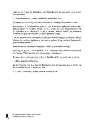 Lestat Lamperouge | Traducción y Edición. 
Kaiserofdarkness | Corrección. 
-Este es un regalo de despedida. Lord Chamberlain dijo que este es su mejor trabajo del año. 
-…Una clase tan alta. ¿No es una lástima que lo beba solo? 
-Entonces encuentra algunos compañeros en el camino y compártelo con ellos. 
Viendo como el Caballero Líder parecía como si estuviera peleando, William sólo podía suspirar. No importa a donde vayan, el estatus de estas dos personas como un Caballero y un mercenario no va a cambiar. William piensa, es realmente increíble que pudiéramos estar tan cerca por tanto tiempo. 
-Oh, sí, debería haber un blasón que está siendo fabricado por un artesano en las afueras de Londres. Ayúdame a cancelar el pedido. Si se mantiene, la obsesión permanecerá también. 
Estas fueron las palabras de despedida finales que el mercenario dijo. 
Sin ninguna acción o ritual especial, si el Caballero Líder parecía un aristócrata con tierras, William parecía un mercenario sin restricciones. 
Después de que el mercenario se fue, el Caballero Líder murmuró para sí mismo. 
-…Cómo pudiste dejarlo atrás. 
La 3ra Princesa miró a la cara del Caballero Líder, pero parecía que él mismo no se dio cuenta de que lo dijo en voz alta. 
-…Cómo pudiste tirarlo de esa manera, sinvergüenza. 
 