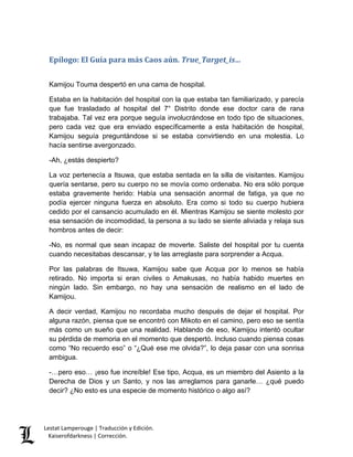 Lestat Lamperouge | Traducción y Edición. 
Kaiserofdarkness | Corrección. 
Epílogo: El Guía para más Caos aún. True_Target_is… 
Kamijou Touma despertó en una cama de hospital. Estaba en la habitación del hospital con la que estaba tan familiarizado, y parecía que fue trasladado al hospital del 7° Distrito donde ese doctor cara de rana trabajaba. Tal vez era porque seguía involucrándose en todo tipo de situaciones, pero cada vez que era enviado específicamente a esta habitación de hospital, Kamijou seguía preguntándose si se estaba convirtiendo en una molestia. Lo hacía sentirse avergonzado. -Ah, ¿estás despierto? La voz pertenecía a Itsuwa, que estaba sentada en la silla de visitantes. Kamijou quería sentarse, pero su cuerpo no se movía como ordenaba. No era sólo porque estaba gravemente herido: Había una sensación anormal de fatiga, ya que no podía ejercer ninguna fuerza en absoluto. Era como si todo su cuerpo hubiera cedido por el cansancio acumulado en él. Mientras Kamijou se siente molesto por esa sensación de incomodidad, la persona a su lado se siente aliviada y relaja sus hombros antes de decir: -No, es normal que sean incapaz de moverte. Saliste del hospital por tu cuenta cuando necesitabas descansar, y te las arreglaste para sorprender a Acqua. Por las palabras de Itsuwa, Kamijou sabe que Acqua por lo menos se había retirado. No importa si eran civiles o Amakusas, no había habido muertes en ningún lado. Sin embargo, no hay una sensación de realismo en el lado de Kamijou. A decir verdad, Kamijou no recordaba mucho después de dejar el hospital. Por alguna razón, piensa que se encontró con Mikoto en el camino, pero eso se sentía más como un sueño que una realidad. Hablando de eso, Kamijou intentó ocultar su pérdida de memoria en el momento que despertó. Incluso cuando piensa cosas como “No recuerdo eso” o “¿Qué ese me olvida?”, lo deja pasar con una sonrisa ambigua. -…pero eso… ¡eso fue increíble! Ese tipo, Acqua, es un miembro del Asiento a la Derecha de Dios y un Santo, y nos las arreglamos para ganarle… ¿qué puedo decir? ¿No esto es una especie de momento histórico o algo así?  