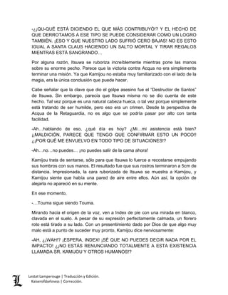 Lestat Lamperouge | Traducción y Edición. 
Kaiserofdarkness | Corrección. 
-¿¡QU-QUÉ ESTÁ DICIENDO EL QUE MÁS CONTRIBUYÓ!? Y EL HECHO DE QUE DERROTAMOS A ESE TIPO SE PUEDE CONSIDERAR COMO UN LOGRO TAMBIÉN. ¡ESO Y QUE NUESTRO LADO SUFRIÓ CERO BAJAS! NO ES ESTO IGUAL A SANTA CLAUS HACIENDO UN SALTO MORTAL Y TIRAR REGALOS MIENTRAS ESTÁ SANGRANDO… Por alguna razón, Itsuwa se ruboriza increíblemente mientras pone las manos sobre su enorme pecho. Parece que la victoria contra Acqua no era simplemente terminar una misión. Ya que Kamijou no estaba muy familiarizado con el lado de la magia, era la única conclusión que puede hacer. Cabe señalar que la clave que dio el golpe asesino fue el “Destructor de Santos” de Itsuwa. Sin embargo, parecía que Itsuwa misma no se dio cuenta de este hecho. Tal vez porque es una natural cabeza hueca, o tal vez porque simplemente está tratando de ser humilde, pero eso era un crimen. Desde la perspectiva de Acqua de la Retaguardia, no es algo que se podría pasar por alto con tanta facilidad. -Ah…hablando de eso, ¿qué día es hoy? ¿Mi…mi asistencia está bien? ¡¡MALDICIÓN, PARECE QUE TENGO QUE CONFIRMAR ESTO UN POCO!! ¿¡POR QUÉ ME ENVUELVO EN TODO TIPO DE SITUACIONES!? -Ah…no…no puedes… ¡no puedes salir de la cama ahora! Kamijou trata de sentarse, sólo para que Itsuwa lo fuerce a recostarse empujando sus hombros con sus manos. El resultado fue que sus rostros terminaron a 5cm de distancia. Impresionada, la cara ruborizada de Itsuwa se muestra a Kamijou, y Kamijou siente que había una pared de aire entre ellos. Aún así, la opción de alejarla no apareció en su mente. En ese momento, -…Touma sigue siendo Touma. Mirando hacia el origen de la voz, ven a Index de pie con una mirada en blanco, clavada en el suelo. A pesar de su expresión perfectamente calmada, un florero roto está tirado a su lado. Con un presentimiento dado por Dios de que algo muy malo está a punto de suceder muy pronto, Kamijou dice nerviosamente: -AH, ¿¡WAH!? ¡ESPERA, INDEX! ¡SÉ QUE NO PUEDES DECIR NADA POR EL IMPACTO! ¿¡NO ESTÁS RENUNCIANDO TOTALMENTE A ESTA EXISTENCIA LLAMADA SR. KAMIJOU Y OTROS HUMANOS!?  