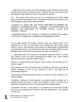Lestat Lamperouge | Traducción y Edición. 
Kaiserofdarkness | Corrección. 
-…Hasta hace unos minutos, era la única sentada en esta habitación. No se volvió de esta manera hasta el momento que salí…Hablando de eso, ¿por qué no te has disculpado conmigo todavía por dejar el hospital por tu cuenta? -Ah… ¡S-sí! ¡Estoy de acuerdo con eso! ¡Te precipitaste hacia donde estaba Acqua a pesar de tus lesiones! ¡Eso fue demasiado imprudente por tu parte! ¿Qué hubiera pasado si algo malo te hubiera pasado? -¿¡ACQUA!? EL ACQUA DEL QUE ESTÁN HABLANDO ES MIEMBRO DEL “ASIENTO A LA DERECHA DE DIOS”, ¡¿VERDAD?! ¿¡TE ENFRENTASTE A UN ENEMIGO TAN PODEROSOS SIN PEDIRME AYUDA!? ¡¡¡¿QUÉ ESTÁ PASANDO, TOUMA?!!! -¿¡EEEEEEHHHHHH!? OYE, ITSUWA, ¿¡CUÁNDO TE FUISTE DE SU LADO!? ¿¡ESTO ES LA FUERZA DE LA AMAKUSA EN CAMBIAR DE LADO!? En los largos pasillos del hospital, Kanzaki Kaori se encuentra fuera de la habitación en la que una conversación está realizándose. Ella también había venido a visitar a cierto paciente, pero parece que había perdido completamente su oportunidad de hacer una entrada (Se podría decir que Itsuwa estaba un paso delante de ella) y ahora está nerviosa sobre qué hacer a continuación. (… ¿Qué debo hacer? De acuerdo con la agenda, tengo que volver a Londres para mañana. Esta es la única oportunidad que tendré, pero ¿quién hubiera pensado que Itsuwa y “esa niña” estarían aquí?) -Nee-chin…si sigues siendo tan indecisa, el poco tiempo que te queda se va a acabar, ¿sabes? Esta repentina voz viene de detrás de ella, causando que Kanzaki se sacuda por instinto. Girándose, ve que el qué habló es el rubio y con gafas de sol Tsuchimikado Motoharu. Tsuchimikado suavemente levanta la mano a un lado de su boca y habla con una sonrisa perpleja, -Finalmente, después de tanto esfuerzo, has logrado encontrar tiempo en tu apretada agenda para venir a Japón, pero ¿debido a Index y esa chica de la Amakusa no puedes pronunciar ni una sola palabra de agradecimiento?” 
-¡E-entiendo eso! Pero…cómo decirlo…aún considerar una conversación privada me pone muy avergonzada. Con Itsuwa y “esa niña” presentes es…Voy a esperar un poco más…  