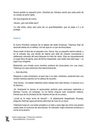 Lestat Lamperouge | Traducción y Edición. 
KaiserofDarkness | Corrección. 
Itsuwa aprieta su pequeño puño. Viéndola así, Kamijou siente que cada parte de su cuerpo se pone rígida. 
Así que pregunta de nuevo. 
-Itsuwa, ¿por qué estás aquí? 
-Lo dije antes, estoy aquí para ser un guardaespaldas, que se pega a ti y te protege. 
Parte 4 
El Sumo Pontífice sustituto de la Iglesia del estilo Amakusa, Tatemiya Saiji se esconde detrás de un edificio, con los ojos en un par de binoculares. 
Ahora están al lado de un pequeño cine. Cerca, hay un pequeño camino lateral, y en la entrada hay una tienda de lotería que está de manera conveniente y deliberada colocada allí para bloquear la línea de visión. Esto es supuestamente un lugar lleno de gente, pero de forma inesperada, casi nadie nota este lugar – un lugar muy intrigante. 
Mostrando una mirada sucia mientras sostiene los binoculares con una mano, Tatemiya con ojos estrechos dice silenciosamente, 
-…Qué aburrido. 
Respecto a este comentario, el gran tipo a su lado, Ushibuka, pretendía leer una revista mientras asentía con la cabeza de acuerdo. 
-Esa Itsuwa…ha estado hablando sobre trabajo todo este tiempo, ni siquiera va a la ofensiva. 
-Sí, finalmente le damos la oportunidad perfecta para acercarse realmente a Kamijou Touma, sin embargo, no ha hecho ninguna auto revelación todavía. Parece que se ha olvidado de las mejores armas de su cuerpo. 
-¿Cuál es la mejor arma de Itsuwa? – el adolescente desgarbado, Kouyagi, pregunta mientras sigue poniendo palomitas de maíz en su boca. 
Tatemiya hurga en una bolsa arrojada a un lado y saca algo así como una pizarra usada para un concurso de adivinanzas. El marcador negro entonces comienza a correr en la pizarra.  