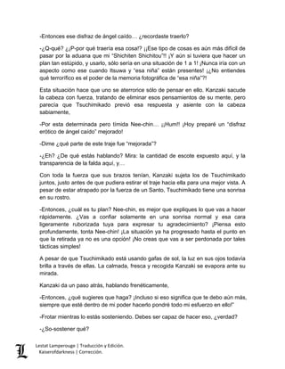Lestat Lamperouge | Traducción y Edición. 
Kaiserofdarkness | Corrección. 
-Entonces ese disfraz de ángel caído… ¿recordaste traerlo? -¿Q-qué? ¿¡P-por qué traería esa cosa!? ¡¡Ese tipo de cosas es aún más difícil de pasar por la aduana que mi “Shichiten Shichitou”!! ¡Y aún si tuviera que hacer un plan tan estúpido, y usarlo, sólo sería en una situación de 1 a 1! ¡Nunca iría con un aspecto como ese cuando Itsuwa y “esa niña” están presentes! ¡¿No entiendes qué terrorífico es el poder de la memoria fotográfica de “esa niña”?! Esta situación hace que uno se aterrorice sólo de pensar en ello. Kanzaki sacude la cabeza con fuerza, tratando de eliminar esos pensamientos de su mente, pero parecía que Tsuchimikado previó esa respuesta y asiente con la cabeza sabiamente, -Por esta determinada pero tímida Nee-chin… ¡¡Hum!! ¡Hoy preparé un “disfraz erótico de ángel caído” mejorado! -Dime ¿qué parte de este traje fue “mejorada”? -¿Eh? ¿De qué estás hablando? Mira: la cantidad de escote expuesto aquí, y la transparencia de la falda aquí, y… Con toda la fuerza que sus brazos tenían, Kanzaki sujeta los de Tsuchimikado juntos, justo antes de que pudiera estirar el traje hacia ella para una mejor vista. A pesar de estar atrapado por la fuerza de un Santo, Tsuchimikado tiene una sonrisa en su rostro. -Entonces, ¿cuál es tu plan? Nee-chin, es mejor que expliques lo que vas a hacer rápidamente. ¿Vas a confiar solamente en una sonrisa normal y esa cara ligeramente ruborizada tuya para expresar tu agradecimiento? ¡Piensa esto profundamente, tonta Nee-chin! ¡La situación ya ha progresado hasta el punto en que la retirada ya no es una opción! ¡No creas que vas a ser perdonada por tales tácticas simples! A pesar de que Tsuchimikado está usando gafas de sol, la luz en sus ojos todavía brilla a través de ellas. La calmada, fresca y recogida Kanzaki se evapora ante su mirada. Kanzaki da un paso atrás, hablando frenéticamente, -Entonces, ¿qué sugieres que haga? ¡Incluso si eso significa que te debo aún más, siempre que esté dentro de mi poder hacerlo pondré todo mi esfuerzo en ello!” -Frotar mientras lo estás sosteniendo. Debes ser capaz de hacer eso, ¿verdad? 
-¿So-sostener qué?  