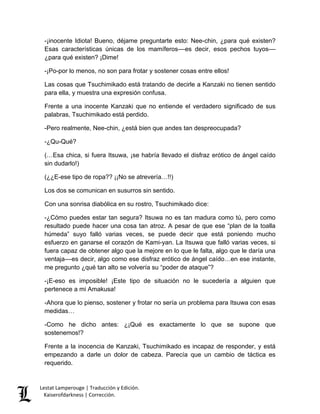 Lestat Lamperouge | Traducción y Edición. 
Kaiserofdarkness | Corrección. 
-¡inocente Idiota! Bueno, déjame preguntarte esto: Nee-chin, ¿para qué existen? Esas características únicas de los mamíferos––es decir, esos pechos tuyos–– ¿para qué existen? ¡Dime! -¡Po-por lo menos, no son para frotar y sostener cosas entre ellos! Las cosas que Tsuchimikado está tratando de decirle a Kanzaki no tienen sentido para ella, y muestra una expresión confusa. Frente a una inocente Kanzaki que no entiende el verdadero significado de sus palabras, Tsuchimikado está perdido. -Pero realmente, Nee-chin, ¿está bien que andes tan despreocupada? -¿Qu-Qué? (…Esa chica, si fuera Itsuwa, ¡se habría llevado el disfraz erótico de ángel caído sin dudarlo!) (¿¿E-ese tipo de ropa?? ¡¡No se atrevería…!!) Los dos se comunican en susurros sin sentido. Con una sonrisa diabólica en su rostro, Tsuchimikado dice: -¿Cómo puedes estar tan segura? Itsuwa no es tan madura como tú, pero como resultado puede hacer una cosa tan atroz. A pesar de que ese “plan de la toalla húmeda” suyo falló varias veces, se puede decir que está poniendo mucho esfuerzo en ganarse el corazón de Kami-yan. La Itsuwa que falló varias veces, si fuera capaz de obtener algo que la mejore en lo que le falta, algo que le daría una ventaja––es decir, algo como ese disfraz erótico de ángel caído…en ese instante, me pregunto ¿qué tan alto se volvería su “poder de ataque”? -¡E-eso es imposible! ¡Este tipo de situación no le sucedería a alguien que pertenece a mi Amakusa! -Ahora que lo pienso, sostener y frotar no sería un problema para Itsuwa con esas medidas… -Como he dicho antes: ¿¡Qué es exactamente lo que se supone que sostenemos!? Frente a la inocencia de Kanzaki, Tsuchimikado es incapaz de responder, y está empezando a darle un dolor de cabeza. Parecía que un cambio de táctica es requerido.  