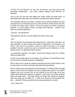 Lestat Lamperouge | Traducción y Edición. 
Kaiserofdarkness | Corrección. 
-Al final, veo que Nee-chin es “ese” tipo de persona…que huye porque está demasiado avergonzada… ¿No tienes ninguna gratitud hacia Kami-yan en absoluto? -¡No es así! ¡Es que toda esta plática del “disfraz erótico de ángel caído” va demasiado lejos! ¡Sólo quiero usar métodos normales para darle las gracias! -Sin embargo a Itsuwa no le importa, ¿verdad? Eso es porque la gratitud que tiene hacia Kami-yan es más fuerte que la tuya. Para decirte la verdad, incluso con sólo el disfraz de ángel caído “normal”, el nivel de ataque de Itsuwa aumentaría bastante. Y si usa el disfraz “erótico” de ángel caído mejorado… ¿sabes lo que está nueva brecha significaría? -¿Qu-qué…qué significaría? -Esto significa, Nee-chin, que has perdido con Itsuwa como mujer. -¿Eh? -Ufff, me pregunto si la Amakusa está realmente bien…Está mujer, sólo tiene una alta autoestima, no tiene ninguna idea sobre el significado de “minimizarse uno mismo”. Con ese tipo de persona, ¿cómo se supone que guíen a las ovejas perdidas? Nee-chin, ¿podría ser que en el momento que te enfrentas a un reto, piensas sólo en ti y dejas atrás todo lo demás? -¿es realmente necesario ir tan lejos?...E-este duro lenguaje, sólo por un disfraz erótico de ángel caído… A pesar de que está segura de su posición, las palabras de Tsuchimikado hacen que el corazón de Kanzaki empiece a tambalearse. Ella no sabe si era a causa de cualquier sentimiento que tenía hacia Kamijou, pero, en poco tiempo, la mente de Kanzaki está totalmente desorientada. (¡N-no! ¡Todo esto es parte del plan de Tsuchimikado! ¡“Un disfraz erótico de ángel caído! ¡¿Cómo podría ser utilizado ese tipo de objeto para juzgar a una mujer?! ¡Espera, ese no es el punto! ¡No es una cuestión de ser una mujer, es de qué método debo utilizar para expresar mi gratitud!…pero incluso si no utilizo el disfraz erótico de ángel caído… ¡No puedo pensar en ningún otro método en absoluto! ¡Ahh! ¡No puedo ser tan débil! ¡Yo…! ¡Esta es la trampa de Tsuchimikado! No, pero… ¡cálmate! ¡Tengo que calmarme para que pueda pensar en esto!) -¿Hm? ¿Nee-chin?  