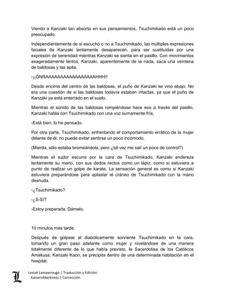 Lestat Lamperouge | Traducción y Edición. 
Kaiserofdarkness | Corrección. 
Viendo a Kanzaki tan absorta en sus pensamientos, Tsuchimikado está un poco preocupado. Independientemente de si escuchó o no a Tsuchimikado, las múltiples expresiones faciales de Kanzaki lentamente desaparecen, para ser sustituidas por una expresión de serenidad mientras Kanzaki se sienta en el pasillo. Con movimientos exageradamente lentos, Kanzaki, aparentemente de la nada, saca una veintena de baldosas y las apila. -¡¡GNRAAAAAAAAAAAAAAAAAHHH!! Desde encima del centro de las baldosas, el puño de Kanzaki se vino abajo. No era una cuestión de si las baldosas todavía estaban intactas, ya que el puño de Kanzaki ya está enterrado en el suelo. Mientras el sonido de las baldosas rompiéndose hace eco a través del pasillo, Kanzaki habla con Tsuchimikado con una voz sumamente fría, -Está bien, lo he pensado. Por otra parte, Tsuchimikado, enfrentando el comportamiento errático de la mujer delante de él, no puede evitar sentirse un poco incómodo. (Mierda, sólo estaba bromeándola, pero ¿tal vez me salí un poco de control?) Mientras el sudor escurre por la cara de Tsuchimikado, Kanzaki endereza lentamente su mano, con sus dedos rectos como un lápiz, como si estuviera a punto de realizar un golpe de karate. La sensación general es como si Kanzaki estuviera preparándose para aplastar el cráneo de Tsuchimikado con la mano desnuda. -¿Tsuchimikado? -¿S-Sí? -Estoy preparada. Dámelo. 10 minutos más tarde. 
Después de golpear al diabólicamente sonriente Tsuchimikado en la cara, tomando un gran paso adelante como mujer y nivelándose de una manera totalmente diferente de lo que había previsto, la Sacerdotisa de los Católicos Amakusa, Kanzaki Kaori, se precipita dentro de una determinada habitación en el hospital.  