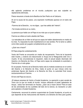 Lestat Lamperouge | Traducción y Edición. 
Kaiserofdarkness | Corrección. 
ella agitando problemas en el mundo…cualquiera que sea culpable es rápidamente eliminado. Pasos resuenan a través de la Basílica de San Pedro en el Vaticano. Al ver la causa de los pasos, una expresión mortificada aparece en el rostro del Papa. -Fiamma de la Derecha…no me digas…que has salido del “interior”. -Tal mirada sombría en su rostro. La persona que habla con el Papa no es más que un joven solitario. Fiamma se refiere al rostro abatido del Papa, -La naturaleza de un líder es tal que es capaz de hablar abiertamente en medio de la crisis. Tu respuesta ha sido insatisfactoria en ese sentido. Por lo tanto tu calibre como líder puede ser juzgado completamente por esto. -¿Qué vas a hacer? El Papa pregunta cuidadosamente. Vento del Frente se encuentra en medio de recuperación, Terra de la Izquierda está muerto, y todavía era desconocido si Acqua de la Retaguardia está vivo o muerto. Si las circunstancias lo requieren, dado el actual estado diezmado del Asiento a la Derecha de Dios, el Papa sería capaz de arrebatarle la autoridad a Fiamma de un solo golpe. En el pasado, Fiamma de la Derecha había sido la molesta existencia en el centro del Asiento a la Derecha de Dios, hasta el punto en que incluso entre las poderosas figuras del Asiento a la Derecha de Dios, la autoridad final recaía exclusivamente en Fiamma. El tono del Papa es oscuro, -El ataque sorpresa de Vento a Ciudad Academia. La operación a gran escala de Terra con la que se reveló al mundo. Incluso utilizando el poder aplastante de Acqua…todos han terminado en fracaso. ¿Qué vas a hacer ahora? Para el cese de las actividades de los cuarteles del lado de la ciencia, es necesario un plan para aplastar a Ciudad Academia. 
Ciertamente, reconoció la anterior superioridad de Ciudad Academia, al punto en que depende de las instrucciones del Asiento a la Derecha de Dios para guiarlo.  