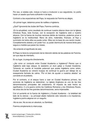 Lestat Lamperouge | Traducción y Edición. 
Kaiserofdarkness | Corrección. 
Por eso, si estaba solo, incluso si fuera a involucrar a sus seguidores, no podía hacer un asedio que fuera suficiente ni de lejos. Contrario a las expectativas del Papa, la respuesta de Fiamma es alegre, -En primer lugar, debemos poner de rodillas a Inglaterra. ¿Qué? Ignorando las dudas del Papa, Fiamma continúa, -En la actualidad, como resultado de continuar nuestra alianza clave con la Iglesia Ortodoxa Rusa, toda Europa, con la excepción de Inglaterra está a nuestro alcance. Con la fuerza de muchas naciones detrás de nosotros, podemos privar a Inglaterra en la mediocridad. Mano de obra, materiales, finanzas…el flujo y suministro de todos ellos se puede cortar. Ellos son la base de una nación insular. Completamente aislada y sin poder huir, su poder disminuirá de manera lenta pero segura a medida que pasan los meses. -No entiendo el significado de esto. El Papa no tiene la comprensión de la intención detrás de las palabras de Fiamma, así que deja de intentarlo. En su lugar, lo pregunta directamente. -¿No corre un conducto entre Ciudad Academia e Inglaterra? Pienso que si Inglaterra está bajo ataque, le asestaría un duro golpe a Ciudad Academia. Teniendo en cuenta el increíble potencial que posee Inglaterra como rehén, Ciudad Academia se volverá incapaz de continuar la guerra por debajo de su exasperante fachada de calma. “Por el bien de ayudar a nuestros aliados” se convierte en el pretexto. Por el contrario, si el ataque fuera a caer en Ciudad Academia primero, las acciones de Inglaterra se detendrían. La Iglesia Anglicana es una de las tres denominaciones principales del cristianismo. El impacto de este hecho es significativo. Ir a la guerra contra los Católicos Romanos y los Ortodoxos Rusos, las otras dos de las tres grandes denominaciones, sería impensable. Con el aumento en la fuerza de Inglaterra y Ciudad Academia – la totalidad del lado de la ciencia – su principal aliado habiendo sido reducido a la impotencia, Inglaterra podría alejarse sin un rasguño. -No es eso. No es eso en absoluto, su Santidad, Fiamma simplemente lo interrumpe.  