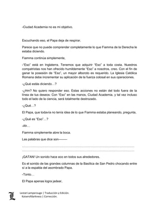 Lestat Lamperouge | Traducción y Edición. 
Kaiserofdarkness | Corrección. 
-Ciudad Academia no es mi objetivo. Escuchando eso, el Papa deja de respirar. Parece que no puede comprender completamente lo que Fiamma de la Derecha le estaba diciendo. Fiamma continúa simplemente, -“Eso” está en Inglaterra. Tenemos que adquirir “Eso” a toda costa. Nuestros compatriotas nos han ofrecido humildemente “Eso” a nosotros, creo. Con el fin de ganar la posesión de “Eso”, un mayor alboroto es requerido. La Iglesia Católica Romana debe incrementar su aplicación de la fuerza colosal en sus operaciones. -¿Qué estás diciendo…? -¿Hm? No quiero responder eso. Estas acciones no están del todo fuera de la línea de tus deseos: Con “Eso” en las manos, Ciudad Academia, y tal vez incluso todo el lado de la ciencia, será totalmente destrozado. -¿Qué…? El Papa, que todavía no tenía idea de lo que Fiamma estaba planeando, pregunta, -¿Qué es “Eso”…? -Ah… Fiamma simplemente abre la boca. Las palabras que dice son––––– ……………………………………………………………………………………………… ……………………………………………………………………………………………… ¡GATAN! Un sonido hace eco en todos sus alrededores. Es el sonido de las grandes columnas de la Basílica de San Pedro chocando entre sí a la espalda del asombrado Papa. -Tonto… El Papa apenas logra jadear,  