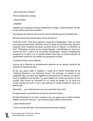 Lestat Lamperouge | Traducción y Edición. 
Kaiserofdarkness | Corrección. 
-¿De verdad eres cristiano? Fiamma fácilmente contesta, -¿Qué piensas? -¡¡Maldito!! -Bastaba que el Obispo de Roma hubiera sido mi amigo y aliado temporal. Ha sido lo más efectivo para mis propósitos. Las palabras de Fiamma eran de burla, pero el Papa las ignora completamente. No tiene tiempo para pensar sobre el tono de Fiamma. Vento del Frente, Terra de la Izquierda, Acqua de la Retaguardia. Cada uno tenía sus propios pensamientos y filosofías únicas. A pesar de sus diferencias, siguieron actuando como miembros del grupo conocido como el “Asiento a la Derecha de Dios”. Obteniendo el poder de los propios Ángeles, convirtiéndose en “Aquel por encima de Dios” y salvar a la humanidad directamente. Aunque increíblemente arrogante en su base y en un desafío directo hacia Dios, se podría entender tal pensamiento cuando se mira desde una perspectiva humana. La persona frente a él es diferente. Fiamma de la Derecha es decididamente diferente de los demás miembros del Asiento a la Derecha de Dios. El dijo que quería aislar a Inglaterra a través de la fuerza combinada de los “Católicos Romanos y los Ortodoxos Rusos”. Sin embargo, no importa lo que cualquiera diga, era obvio que Inglaterra no permanecería en silencio. Si fueran a forzar a Inglaterra a tal situación, sin duda resistiría con todas sus fuerzas. Si eso sucede, toda Europa se convertiría en un campo de batalla. Ya no sería una simple cuestión de enviar a una o dos personas a Ciudad Academia––sería una guerra total. -Bas-tardo… ¿de verdad piensas que voy a permitirte hacer eso? El seguramente no permitirá que la persona ante él lo hiciera. El Papa finalmente se ha dado cuenta de que una guerra que no debía iniciarse estaba a punto de comenzar…pero todavía puede evitarlo si actúa ahora. -¿Qué intentas hacer? 
Viendo a la cara del Papa, Fiamma lentamente sacude la cabeza,  