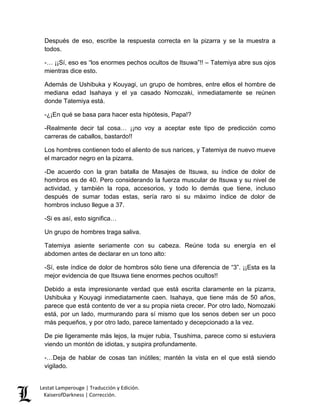 Lestat Lamperouge | Traducción y Edición. 
KaiserofDarkness | Corrección. 
Después de eso, escribe la respuesta correcta en la pizarra y se la muestra a todos. 
-… ¡¡Sí, eso es “los enormes pechos ocultos de Itsuwa”!! – Tatemiya abre sus ojos mientras dice esto. 
Además de Ushibuka y Kouyagi, un grupo de hombres, entre ellos el hombre de mediana edad Isahaya y el ya casado Nomozaki, inmediatamente se reúnen donde Tatemiya está. 
-¿¡En qué se basa para hacer esta hipótesis, Papa!? 
-Realmente decir tal cosa… ¡¡no voy a aceptar este tipo de predicción como carreras de caballos, bastardo!! 
Los hombres contienen todo el aliento de sus narices, y Tatemiya de nuevo mueve el marcador negro en la pizarra. 
-De acuerdo con la gran batalla de Masajes de Itsuwa, su índice de dolor de hombros es de 40. Pero considerando la fuerza muscular de Itsuwa y su nivel de actividad, y también la ropa, accesorios, y todo lo demás que tiene, incluso después de sumar todas estas, sería raro si su máximo índice de dolor de hombros incluso llegue a 37. 
-Si es así, esto significa… 
Un grupo de hombres traga saliva. 
Tatemiya asiente seriamente con su cabeza. Reúne toda su energía en el abdomen antes de declarar en un tono alto: 
-Sí, este índice de dolor de hombros sólo tiene una diferencia de “3”. ¡¡Esta es la mejor evidencia de que Itsuwa tiene enormes pechos ocultos!! 
Debido a esta impresionante verdad que está escrita claramente en la pizarra, Ushibuka y Kouyagi inmediatamente caen. Isahaya, que tiene más de 50 años, parece que está contento de ver a su propia nieta crecer. Por otro lado, Nomozaki está, por un lado, murmurando para sí mismo que los senos deben ser un poco más pequeños, y por otro lado, parece lamentado y decepcionado a la vez. 
De pie ligeramente más lejos, la mujer rubia, Tsushima, parece como si estuviera viendo un montón de idiotas, y suspira profundamente. 
-…Deja de hablar de cosas tan inútiles; mantén la vista en el que está siendo vigilado.  