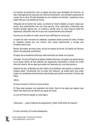 Lestat Lamperouge | Traducción y Edición. 
Kaiserofdarkness | Corrección. 
Un hechizo de restricción crea un objeto de trece caras alrededor de Fiamma, no sólo restringiendo las acciones de Fiamma físicamente, sino también separando el cuerpo de su alma. Él está atrapado en una “atadura sin heridas”, existiendo como nada más que una existencia hueca. -Después de la traición de Judas, se ahorcó el mismo debido a la gran culpa que sentía. Sus sentimientos eran los más oscuros, fríos, profundos y dolorosos que hubiera sentido alguna vez; no importa a donde veía, no veía ninguna señal de esperanza. Recordar esto es lo que vas a experimentar para siempre. Fiamma ya no podía oír nada, pero la boca del Papa se movía aún. -A partir de este momento en adelante, quedarás atado durante 40 años. Prueba la “soledad creada por uno mismo” que Judas experimentó, y corrige esa inmadura alma tuya. Dentro del objeto de trece caras, de pie en estado de shock, los labios de Fiamma hacen una pequeña contracción. El signo de la resistencia final que está haciendo con todas sus fuerzas. -Ríndete. Yo soy el Papa de la Iglesia Católica Romana. El poder que ejerzo ahora es el poder Santo de dos billones de seguidores transmitido a través de 2,000 años de historia. No es algo que puede ser destruido por una sola persona. Además de eso, la Basílica de San Pedro es la fortaleza más grande y superior del antiguo poder. Combinado con el poder del Vaticano, se puede decir que estas cosas son poderosas herramientas espirituales que podían aumentar la fuerza del Papa. -Mmm. En ese momento, Fiamma mueve la boca. El Papa deja escapar una expresión de shock. Esto no es algo que alguien que había sido atado por tal hechizo es capaz de hacer. La voz de Fiamma adopta un todo ligero, -Qué pena… ¿sólo 2 billones de seguidores? ¿Sólo 2,000 años de historia? 
En ese momento, el mundo desaparece.  