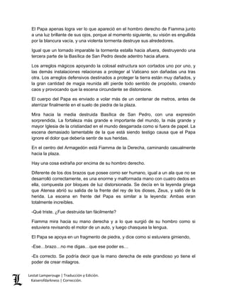 Lestat Lamperouge | Traducción y Edición. 
Kaiserofdarkness | Corrección. 
El Papa apenas logra ver lo que apareció en el hombro derecho de Fiamma junto a una luz brillante de sus ojos, porque al momento siguiente, su visión es engullida por la blancura vacía, y una violenta tormenta destruye sus alrededores. Igual que un tornado imparable la tormenta estalla hacia afuera, destruyendo una tercera parte de la Basílica de San Pedro desde adentro hacia afuera. Los arreglos mágicos apoyando la colosal estructura son cortados uno por uno, y las demás instalaciones relacionas a proteger al Vaticano son dañadas una tras otra. Los arreglos defensivos destinados a proteger la tierra están muy dañados, y la gran cantidad de magia reunida allí pierde todo sentido de propósito, creando caos y provocando que la escena circundante se distorsione. El cuerpo del Papa es enviado a volar más de un centenar de metros, antes de aterrizar finalmente en el suelo de piedra de la plaza. Mira hacia la media destruida Basílica de San Pedro, con una expresión sorprendida. La fortaleza más grande e importante del mundo, la más grande y mayor Iglesia de la cristiandad en el mundo desgarrada como si fuera de papel. La escena demasiado lamentable de la que está siendo testigo causa que el Papa ignore el dolor que debería sentir de sus heridas. En el centro del Armagedón está Fiamma de la Derecha, caminando casualmente hacia la plaza. Hay una cosa extraña por encima de su hombro derecho. Diferente de los dos brazos que posee como ser humano, igual a un ala que no se desarrolló correctamente, es una enorme y malformada mano con cuatro dedos en ella, compuesta por bloques de luz distorsionada. Se decía en la leyenda griega que Atenea abrió su salida de la frente del rey de los dioses, Zeus, y salió de la herida. La escena en frente del Papa es similar a la leyenda: Ambas eran totalmente increíbles. -Qué triste. ¿Fue destruida tan fácilmente? Fiamma mira hacia su mano derecha y a lo que surgió de su hombro como si estuviera revisando el motor de un auto, y luego chasquea la lengua. El Papa se apoya en un fragmento de piedra, y dice como si estuviera gimiendo, -Ese…brazo…no me digas…que ese poder es… 
-Es correcto. Se podría decir que la mano derecha de este grandioso yo tiene el poder de crear milagros.  