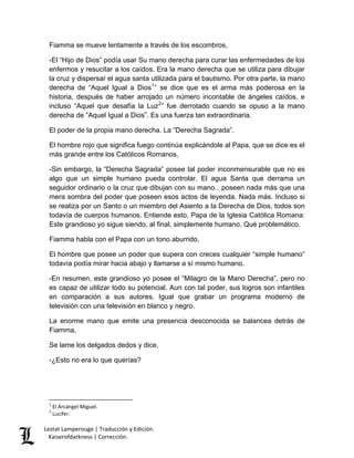 Lestat Lamperouge | Traducción y Edición. 
Kaiserofdarkness | Corrección. 
Fiamma se mueve lentamente a través de los escombros, 
-El “Hijo de Dios” podía usar Su mano derecha para curar las enfermedades de los enfermos y resucitar a los caídos. Era la mano derecha que se utiliza para dibujar la cruz y dispersar el agua santa utilizada para el bautismo. Por otra parte, la mano derecha de “Aquel Igual a Dios1” se dice que es el arma más poderosa en la historia, después de haber arrojado un número incontable de ángeles caídos, e incluso “Aquel que desafía la Luz2” fue derrotado cuando se opuso a la mano derecha de “Aquel Igual a Dios”. Es una fuerza tan extraordinaria. El poder de la propia mano derecha. La “Derecha Sagrada”. El hombre rojo que significa fuego continúa explicándole al Papa, que se dice es el más grande entre los Católicos Romanos, -Sin embargo, la “Derecha Sagrada” posee tal poder inconmensurable que no es algo que un simple humano pueda controlar. El agua Santa que derrama un seguidor ordinario o la cruz que dibujan con su mano…poseen nada más que una mera sombra del poder que poseen esos actos de leyenda. Nada más. Incluso si se realiza por un Santo o un miembro del Asiento a la Derecha de Dios, todos son todavía de cuerpos humanos. Entiende esto, Papa de la Iglesia Católica Romana: Este grandioso yo sigue siendo, al final, simplemente humano. Qué problemático. Fiamma habla con el Papa con un tono aburrido. El hombre que posee un poder que supera con creces cualquier “simple humano” todavía podía mirar hacia abajo y llamarse a sí mismo humano. -En resumen, este grandioso yo posee el “Milagro de la Mano Derecha”, pero no es capaz de utilizar todo su potencial. Aun con tal poder, sus logros son infantiles en comparación a sus autores. Igual que grabar un programa moderno de televisión con una televisión en blanco y negro. La enorme mano que emite una presencia desconocida se balancea detrás de Fiamma. Se lame los delgados dedos y dice, -¿Esto no era lo que querías? 
1 El Arcángel Miguel. 2 Lucifer.  