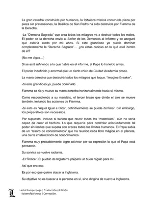 Lestat Lamperouge | Traducción y Edición. 
Kaiserofdarkness | Corrección. 
La gran catedral construida por humanos, la fortaleza mística construida pieza por pieza sin pretensiones, la Basílica de San Pedro ha sido destruida por Fiamma de la Derecha. -La “Derecha Sagrada” que crea todos los milagros va a destruir todos los males. El poder de la derecha envió al Señor de los Demonios al Infierno y se aseguró que estaría atado por mil años. Si este grandioso yo puede dominar completamente la “Derecha Sagrada”… ¿no estás curioso en lo qué está dentro de él? (No me digas…) Si se está refiriendo a lo que había en el informe, el Papa lo ha leído antes. El poder indefinido y anormal que un cierto chico de Ciudad Academia posee. La mano derecha que destruirá todos los milagros que toque. “Imagine Breaker”. -Si este grandioso yo, puede dominarlo. Fiamma se ríe y mueve su mano derecha horizontalmente hacia sí mismo. Como respondiendo a su mandato, el tercer brazo que divide el aire se mueve también, imitando las acciones de Fiamma. -Si este es “Aquel Igual a Dios”, definitivamente se puede dominar. Sin embargo, los preparativos son necesarios. Por supuesto, incluso si tuviera que reunir todos los “materiales”, aún no sería capaz de crear el hechizo. Lo que requería para controlar adecuadamente tal poder sin límites que supera con creces todos los límites humanos. El Papa sabía de un “tesoro de conocimientos” que ha reunido cada libro mágico en el planeta, una cierta cristalización de conocimientos. Fiamma muy probablemente logró adivinar por su expresión lo que el Papa está pensando. Su sonrisa se vuelve radiante. -El “Índice”. El pueblo de Inglaterra preparó un buen regalo para mí. Así que era eso. Es por eso que quiere atacar a Inglaterra. Su objetivo no es buscar a la persona en sí, sino dirigirla de nuevo a Inglaterra.  