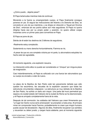 Lestat Lamperouge | Traducción y Edición. 
Kaiserofdarkness | Corrección. 
-¿Cómo puedo…dejarte pasar? El Papa tartamudea mientras trata de continuar. Moviendo a la fuerza su ensangrentado cuerpo, el Papa finalmente consigue ponerse en pie. Si seguía las instrucciones del Asiento a la Derecha de Dios, se convierte en uno de sus miembros, y se dirigía en dirección a “Aquel por Encima de Dios”, entonces tal vez podría salvar aún más seguidores. El Papa no quería dirigirse hacia eso por su propio poder y posición, no quiere utilizar ovejas inocentes como un primer paso para convertirse en Papa. El Papa se pone de pie. Detrás de él están los destinos de 2 billones de seguidores. -Realmente estoy complacido. Sosteniendo su mano derecha horizontalmente, Fiamma se ríe, -A pesar de que es una completa victoria por mi parte, tu abrumadora estupidez ha hecho esto tan agradable. Al momento siguiente, una explosión resuena. La interacción entre ellos no puede ser considerada un “choque” por ninguna pieza de imaginación. Casi instantáneamente, el Papa es sofocado con una fuerza tan abrumadora que su cuerpo es enviado a volar de nuevo. La plaza de la Basílica de San Pedro está tan gravemente dañada que sólo quedan los escombros, las secuelas de la explosión causaron que todas las estructuras circundantes colapsaran. La estructura ya muy dañada de la Basílica de San Pedro, ha sufrido un daño aún mayor. Una parte del muro perimetral que separa a la ciudad estado del Vaticano de la ciudad de Roma se ha desmoronado, y el Papa es arrojado completamente fuera de la vista. 
Después de tal conmoción, los soldados del Vaticano que creen firmemente que “un lugar tan Santo nunca sería amenazado” se precipitan a toda prisa. Al principio miran sin comprender hacia Fiamma, probablemente no creen que ningún humano pueda causar tal devastación. Algunos de ellos, finalmente recuperan sus sentidos y recuerdan su deber jurado, y cargan hacia adelante, pero al momento siguiente  