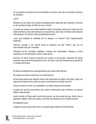 Lestat Lamperouge | Traducción y Edición. 
Kaiserofdarkness | Corrección. 
se convierten en piezas de carne bailando en el aire. Con eso el vencedor decisivo es decidido. -¿Eh? Mirando al otro lado de la pared completamente destruida del Vaticano, Fiamma se da cuenta de algo: el daño es muy mínimo. La onda de choque que emitió debería haber convertido cientos de metros de las calles de Roma fuera del Vaticano en escombros, pero sólo el interior del Vaticano está dañado. El exterior está completamente ileso. -¿Así que dirigiste la totalidad de mi ataque a ti mismo? Que impresionante bastardo. Fiamma resopla y se vuelve hacia la Basílica de San Pedro, que se ha derrumbado casi por completo. Olvídate de los humildes soldados: Incluso los Cardenales, Obispos y otros superiores no se atrevieron a decir nada ahora. Fiamma no tiene ninguna intención de ocultar la conmoción, después de haber causado que el entorno pareciera como una gran zona de desastre que resultó de un ataque terrorista. El Papa completamente ensangrentado yace fuera del Vaticano. Él puede escuchar la sirena de una ambulancia. Al principio piensa que alguien había sido asesinado en algún otro lugar, pero a la segunda mirada se da cuenta de que la ambulancia se dirige hacia él. Incluso si fuera a mirar a su alrededor, no había casas derrumbadas. A pesar de que los escombros que volaron destrozaron las ventanas, no parece haber ninguna baja. Justo cuando el Papa está a punto de sonreír, se da cuenta de que, dentro de un pequeño callejón entre las casas, una chica de aspecto sucio lo está mirando. Es peligroso aquí. A pesar de que quiere decir esto, no puede lograr decirlo correctamente.  