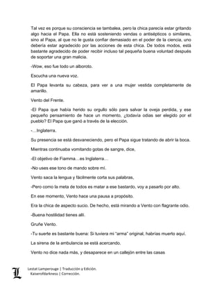 Lestat Lamperouge | Traducción y Edición. 
Kaiserofdarkness | Corrección. 
Tal vez es porque su consciencia se tambalea, pero la chica parecía estar gritando algo hacia el Papa. Ella no está sosteniendo vendas o antisépticos o similares, sino al Papa, al que no le gusta confiar demasiado en el poder de la ciencia, uno debería estar agradecido por las acciones de esta chica. De todos modos, está bastante agradecido de poder recibir incluso tal pequeña buena voluntad después de soportar una gran malicia. -Wow, eso fue todo un alboroto. Escucha una nueva voz. El Papa levanta su cabeza, para ver a una mujer vestida completamente de amarillo. Vento del Frente. -El Papa que había herido su orgullo sólo para salvar la oveja perdida, y ese pequeño pensamiento de hace un momento, ¿todavía odias ser elegido por el pueblo? El Papa que ganó a través de la elección. -…Inglaterra. Su presencia se está desvaneciendo, pero el Papa sigue tratando de abrir la boca. Mientras continuaba vomitando gotas de sangre, dice, -El objetivo de Fiamma…es Inglaterra… -No uses ese tono de mando sobre mí. Vento saca la lengua y fácilmente corta sus palabras, -Pero como la meta de todos es matar a ese bastardo, voy a pasarlo por alto. En ese momento, Vento hace una pausa a propósito. Era la chica de aspecto sucio. De hecho, está mirando a Vento con flagrante odio. -Buena hostilidad tienes allí. Gruñe Vento. -Tu suerte es bastante buena: Si tuviera mi “arma” original, habrías muerto aquí. La sirena de la ambulancia se está acercando. Vento no dice nada más, y desaparece en un callejón entre las casas  