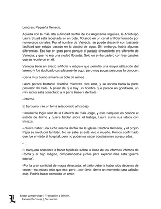 Lestat Lamperouge | Traducción y Edición. 
Kaiserofdarkness | Corrección. 
Londres, Pequeña Venecia. Aquella con la más alta autoridad dentro de los Anglicanos Ingleses, la Arzobispo Laura Stuart está recostada en un bote, flotando en un canal artificial formado por numerosos canales. Por el nombre de Venecia, se puede discernir con bastante facilidad que estaba basado en la ciudad de agua. Sin embargo, había algunas diferencias. Eso fue en gran parte porque el paisaje circundante era diferente de Venecia, y que no era una ciudad flotante. Sólo un embarcadero con tres canales que se reunieron en él. Venecia tiene un efecto artificial y mágico que permitió una mayor utilización del terreno y fue duplicado completamente aquí, pero muy pocas personas lo conocen. -Sería muy bueno si fuera un bote de remos… Laura parece bastante aburrida mientras dice esto, y se asoma hacia la parte posterior del bote. A pesar de que hay un hombre que parece un gondolero, un mini motor está conectado a la parte trasera del bote. -Informe. El barquero trae un tema relacionado al trabajo. Finalmente logro salir de la Catedral de San Jorge, y este barquero no conoce el estado de ánimo y quiere hablar sobre el trabajo, Laura curva sus labios con tristeza. -Parece haber una lucha interna dentro de la Iglesia Católica Romana, y el propio Papa se involucró también. No se sabe si está vivo o muerto. Hemos confirmado que fue enviado al hospital, pero no podemos sacar conclusiones apresuradas. -… El barquero comienza a hacer hipótesis sobre la base de los informes internos de Roma y el flujo mágico, comparándolos juntos para explicar más esta “guerra interior”. -Por la gran cantidad de magia detectada, el daño debería haber sido decenas de veces––no incluso más que eso, pero…por favor, deme un momento para calcular esto. Podría haber cometido un error.  
