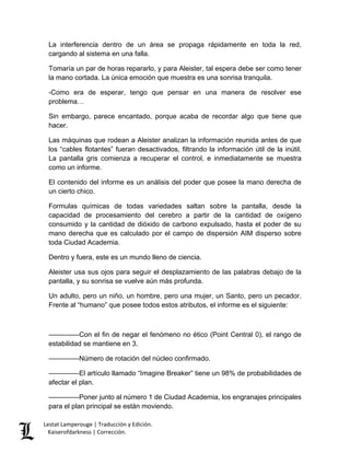 Lestat Lamperouge | Traducción y Edición. 
Kaiserofdarkness | Corrección. 
La interferencia dentro de un área se propaga rápidamente en toda la red, cargando al sistema en una falla. Tomaría un par de horas repararlo, y para Aleister, tal espera debe ser como tener la mano cortada. La única emoción que muestra es una sonrisa tranquila. -Como era de esperar, tengo que pensar en una manera de resolver ese problema… Sin embargo, parece encantado, porque acaba de recordar algo que tiene que hacer. Las máquinas que rodean a Aleister analizan la información reunida antes de que los “cables flotantes” fueran desactivados, filtrando la información útil de la inútil. La pantalla gris comienza a recuperar el control, e inmediatamente se muestra como un informe. El contenido del informe es un análisis del poder que posee la mano derecha de un cierto chico. Formulas químicas de todas variedades saltan sobre la pantalla, desde la capacidad de procesamiento del cerebro a partir de la cantidad de oxígeno consumido y la cantidad de dióxido de carbono expulsado, hasta el poder de su mano derecha que es calculado por el campo de dispersión AIM disperso sobre toda Ciudad Academia. Dentro y fuera, este es un mundo lleno de ciencia. Aleister usa sus ojos para seguir el desplazamiento de las palabras debajo de la pantalla, y su sonrisa se vuelve aún más profunda. Un adulto, pero un niño, un hombre, pero una mujer, un Santo, pero un pecador. Frente al “humano” que posee todos estos atributos, el informe es el siguiente: ––––––––Con el fin de negar el fenómeno no ético (Point Central 0), el rango de estabilidad se mantiene en 3. ––––––––Número de rotación del núcleo confirmado. ––––––––El artículo llamado “Imagine Breaker” tiene un 98% de probabilidades de afectar el plan. 
––––––––Poner junto al número 1 de Ciudad Academia, los engranajes principales para el plan principal se están moviendo.  