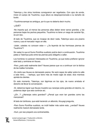 Lestat Lamperouge | Traducción y Edición. 
KaiserofDarkness | Corrección. 
Tatemiya y los otros hombres consiguieron ser regañados. Con ojos de sonda, miran el cuerpo de Tsushima, cuya altura es desproporcionada a su tamaño de busto. 
-Tsushima-sempai es ambigua, por lo que no debería decir mucho. 
-¿QUÉ? 
-No importa qué, al menos las personas altas deben tener senos grandes, y las personas bajas los pechos pequeños. Tsushima no tiene un rasgo de carácter fijo, es por eso. 
Al lado de Tsushima, que es incapaz de decir nada, Tatemiya saca una pizarra nueva y usa el marcador negro en ella. 
-Joder, ustedes no conocen esta––– ¡¡“la leyenda de las hermosas piernas de Tsushima”!! 
Sin saber lo que el Sumo Pontífice sustituto podría decir a continuación, Tsushima patea a Tatemiya justo entre las piernas para obligarlo a callar. 
Los hombres no parecen interesados en Tsushima, ya que todos prefieren ignorar este lado y centrarse en Itsuwa. 
-Pero ¿esto está realmente bien? Itsuwa parece que va a continuar con la táctica de las toallas húmedas. 
-Es cierto que Itsuwa es demasiado pasiva. No será capaz de saltar sobre la valla a este ritmo… - Isahaya, que tiene más de medio siglo de edad, dice mientras aprieta los dientes. 
En este momento, Tatemiya, con lágrimas en los ojos, de nuevo arrebata el derecho de llevar la conversación. 
-Sí, debemos lograr que Itsuwa muestre sus naranjas extra grandes al máximo, no podemos dejar que esto continúe así. 
-¿Eh…? ¿¡Naranjas extra grandes!? ¡¡Pensé que eran tan grandes como las manzanas!! 
Al lado de Ushibuka, que está haciendo un alboroto, Kouyagi pregunta, 
-Pero Sumo Pontífice sustituto, es inútil hablar más sobre esto, ¿verdad? Itsuwa realmente maduró demasiado tarde. 
-Hum, por eso preparé una contramedida.  