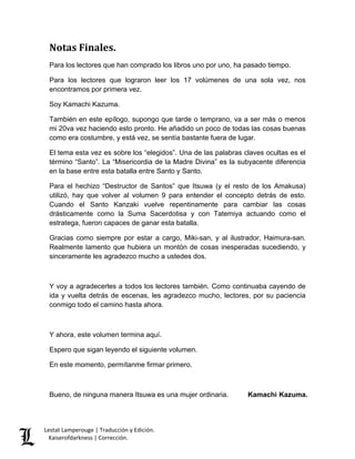 Lestat Lamperouge | Traducción y Edición. 
Kaiserofdarkness | Corrección. 
Notas Finales. Para los lectores que han comprado los libros uno por uno, ha pasado tiempo. Para los lectores que lograron leer los 17 volúmenes de una sola vez, nos encontramos por primera vez. Soy Kamachi Kazuma. También en este epílogo, supongo que tarde o temprano, va a ser más o menos mi 20va vez haciendo esto pronto. He añadido un poco de todas las cosas buenas como era costumbre, y está vez, se sentía bastante fuera de lugar. El tema esta vez es sobre los “elegidos”. Una de las palabras claves ocultas es el término “Santo”. La “Misericordia de la Madre Divina” es la subyacente diferencia en la base entre esta batalla entre Santo y Santo. Para el hechizo “Destructor de Santos” que Itsuwa (y el resto de los Amakusa) utilizó, hay que volver al volumen 9 para entender el concepto detrás de esto. Cuando el Santo Kanzaki vuelve repentinamente para cambiar las cosas drásticamente como la Suma Sacerdotisa y con Tatemiya actuando como el estratega, fueron capaces de ganar esta batalla. Gracias como siempre por estar a cargo, Miki-san, y al ilustrador, Haimura-san. Realmente lamento que hubiera un montón de cosas inesperadas sucediendo, y sinceramente les agradezco mucho a ustedes dos. Y voy a agradecerles a todos los lectores también. Como continuaba cayendo de ida y vuelta detrás de escenas, les agradezco mucho, lectores, por su paciencia conmigo todo el camino hasta ahora. Y ahora, este volumen termina aquí. Espero que sigan leyendo el siguiente volumen. En este momento, permítanme firmar primero. Bueno, de ninguna manera Itsuwa es una mujer ordinaria. Kamachi Kazuma. 
