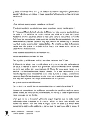 Lestat Lamperouge | Traducción y Edición. 
KaiserofDarkness | Corrección. 
¿Desde cuándo se volvió así? ¿Qué parte de su memoria se perdió? ¿Esto afecta su vida? ¿Dejó que un medico revisara eso antes? ¿Realmente no hay manera de tratar esto? 
Y, 
¿Qué parte de sus recuerdos con ella se perdieron? 
(Puedo comprobarlo con alguien que es un experto en control mental, pero…) 
En Tokiwadai Middle School, además de Mikoto, hay otra persona que también es un Nivel 5. En términos de control mental, ella está en la cima de Ciudad Academia, en otras palabras, ella es la más fuerte siempre en cuanto a su “Mental Out”. Leer las memorias de otras personas, cambiar las personalidades de otros, tener conversaciones con personas muy lejos, destruir los recuerdos y la fuerza de voluntad, revelar sentimientos y trasplantarlos… No importa qué tipo de fenómeno mental sea, ella puede controlarlos todos. Como una navaja suiza, ella es un Esper Nivel 5 multifuncional. 
-Pero no estoy acostumbrada a tratar con ella… 
Inconscientemente lo dice en voz alta. 
Esto significa que Mikoto en realidad no quiere tratar con “ese” Esper. 
A diferencia de Mikoto, que no está afiliada a ninguna facción, ella es la reina de las ojous, la líder de la facción más grande en Tokiwadai Middle School. Por esto, es obvio que ambas son incompatibles. Si Mikoto la busca para hablar, va a terminar con Mikoto estando en “deuda” con ella…En el peor de los casos, podría hacerle algunas cosas innecesarias a ese idiota durante la terapia. Exactamente hablando, la confianza depositada en ella no es tan grande como para que Mikoto esté dispuesta a poner a su amigo en las manos de esa persona. 
Así que no debería considerar eso. 
De todos modos, Mikoto decide alejar esta existencia de otro Esper Nivel 5. 
(A pesar de que entiendo los problemas personales de ese idiota, pedirme que no piense en eso, es obvio que no puedo hacerlo. Yo no soy la clase de persona que no se preocupa por los demás.) 
¿Por qué no fue a buscarla? ¿Debería seguir fingiendo que no sabe nada? Incluyendo estas preguntas en la mezcla, Mikoto no tiene más remedio que apretar los dientes. Por otra parte, Kamijou Touma no sabe que Mikoto tiene conocimiento sobre este problema, y parece que no quiere que ella lo tenga. Si  