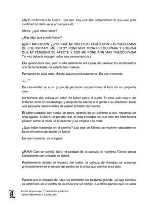 Lestat Lamperouge | Traducción y Edición. 
KaiserofDarkness | Corrección. 
ella lo confronta a la fuerza…por eso, hay una alta probabilidad de que una gran cantidad de daño se le provoque a él. 
Ahora, ¿qué debe hacer? 
¿Hay algo que pueda hacer? 
(¡¡AH!! MALDICIÓN. ¿¡POR QUÉ ME MOLESTO TANTO CON LOS PROBLEMAS DE ESE IDIOTA!? ¡ME ESTOY PONIENDO TODA PREOCUPADA Y LOGRAR QUE MI CEREBRO SE AFECTE Y ESO ME PONE AÚN MÁS PREOCUPADA! Tal vez debería recoger todos mis pensamientos.) 
Ella quiere decir eso, pero si ella realmente era capaz de cambiar los sentimientos con tanta facilidad, no estaría tan molesta. 
Pensando en todo esto, Mikoto suspira profundamente. En ese momento, 
-¿…? 
De casualidad ve a un grupo de personas sospechosas al lado de un pequeño cine. 
Un hombre alto coloca un balón de fútbol sobre el suelo. Él tiene pelo negro tan brillante como un escarabajo, y después de asentir a la gente a su alrededor, hace una pequeña carrera antes de patear el balón con fuerza. 
El balón pateado con fuerza se eleva, girando de un extremo a otro, haciendo un arco agudo. Si fuera un partido real, lo más probable es que este tiro libre habría pasado sobre el muro de la defensa y se dirigiría a la meta. 
¿Qué están haciendo en el camino? Los ojos de Mikoto se mueven naturalmente hacia el destino del balón de fútbol. 
En ese momento, se congela. 
¡¡PAM!! Con un sonido claro, el costado de la cabeza de Kamijou Touma choca fuertemente con el balón de fútbol. 
Posiblemente debido al impacto del balón, la cabeza de Kamijou se sumerge profundamente en el escote del pecho de la chica que camina a su lado. 
Parece que el impacto de hace un momento fue bastante grande, ya que Kamijou es enterrado en el pecho de la chica por un tiempo. La chica parece que no sabe  