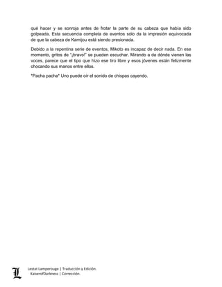 Lestat Lamperouge | Traducción y Edición. 
KaiserofDarkness | Corrección. 
qué hacer y se sonroja antes de frotar la parte de su cabeza que había sido golpeada. Esta secuencia completa de eventos sólo da la impresión equivocada de que la cabeza de Kamijou está siendo presionada. 
Debido a la repentina serie de eventos, Mikoto es incapaz de decir nada. En ese momento, gritos de “¡bravo!” se pueden escuchar. Mirando a de dónde vienen las voces, parece que el tipo que hizo ese tiro libre y esos jóvenes están felizmente chocando sus manos entre ellos. 
*Pacha pacha* Uno puede oír el sonido de chispas cayendo.  