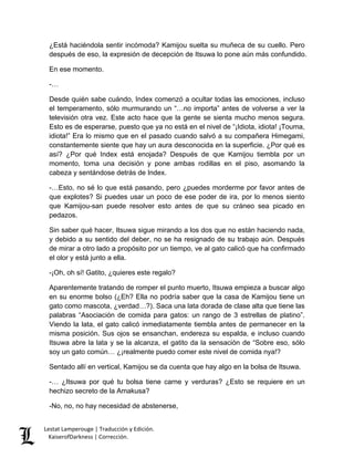 Lestat Lamperouge | Traducción y Edición. 
KaiserofDarkness | Corrección. 
¿Está haciéndola sentir incómoda? Kamijou suelta su muñeca de su cuello. Pero después de eso, la expresión de decepción de Itsuwa lo pone aún más confundido. 
En ese momento. 
-… 
Desde quién sabe cuándo, Index comenzó a ocultar todas las emociones, incluso el temperamento, sólo murmurando un “…no importa” antes de volverse a ver la televisión otra vez. Este acto hace que la gente se sienta mucho menos segura. Esto es de esperarse, puesto que ya no está en el nivel de “¡Idiota, idiota! ¡Touma, idiota!” Era lo mismo que en el pasado cuando salvó a su compañera Himegami, constantemente siente que hay un aura desconocida en la superficie. ¿Por qué es así? ¿Por qué Index está enojada? Después de que Kamijou tiembla por un momento, toma una decisión y pone ambas rodillas en el piso, asomando la cabeza y sentándose detrás de Index. 
-…Esto, no sé lo que está pasando, pero ¿puedes morderme por favor antes de que explotes? Si puedes usar un poco de ese poder de ira, por lo menos siento que Kamijou-san puede resolver esto antes de que su cráneo sea picado en pedazos. 
Sin saber qué hacer, Itsuwa sigue mirando a los dos que no están haciendo nada, y debido a su sentido del deber, no se ha resignado de su trabajo aún. Después de mirar a otro lado a propósito por un tiempo, ve al gato calicó que ha confirmado el olor y está junto a ella. 
-¡Oh, oh sí! Gatito, ¿quieres este regalo? 
Aparentemente tratando de romper el punto muerto, Itsuwa empieza a buscar algo en su enorme bolso (¿Eh? Ella no podría saber que la casa de Kamijou tiene un gato como mascota, ¿verdad…?). Saca una lata dorada de clase alta que tiene las palabras “Asociación de comida para gatos: un rango de 3 estrellas de platino”. Viendo la lata, el gato calicó inmediatamente tiembla antes de permanecer en la misma posición. Sus ojos se ensanchan, endereza su espalda, e incluso cuando Itsuwa abre la lata y se la alcanza, el gatito da la sensación de “Sobre eso, sólo soy un gato común… ¿¡realmente puedo comer este nivel de comida nya!? 
Sentado allí en vertical, Kamijou se da cuenta que hay algo en la bolsa de Itsuwa. 
-… ¿Itsuwa por qué tu bolsa tiene carne y verduras? ¿Esto se requiere en un hechizo secreto de la Amakusa? 
-No, no, no hay necesidad de abstenerse,  