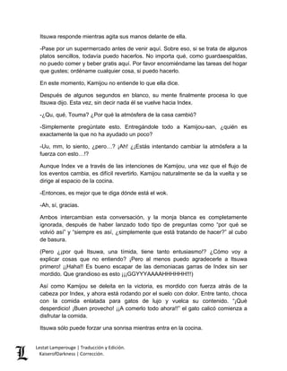 Lestat Lamperouge | Traducción y Edición. 
KaiserofDarkness | Corrección. 
Itsuwa responde mientras agita sus manos delante de ella. 
-Pase por un supermercado antes de venir aquí. Sobre eso, si se trata de algunos platos sencillos, todavía puedo hacerlos. No importa qué, como guardaespaldas, no puedo comer y beber gratis aquí. Por favor encomiéndame las tareas del hogar que gustes; ordéname cualquier cosa, si puedo hacerlo. 
En este momento, Kamijou no entiende lo que ella dice. 
Después de algunos segundos en blanco, su mente finalmente procesa lo que Itsuwa dijo. Esta vez, sin decir nada él se vuelve hacia Index. 
-¿Qu, qué, Touma? ¿Por qué la atmósfera de la casa cambió? 
-Simplemente pregúntate esto. Entregándole todo a Kamijou-san, ¿quién es exactamente la que no ha ayudado un poco? 
-Uu, mm, lo siento, ¿pero…? ¡Ah! ¿¡Estás intentando cambiar la atmósfera a la fuerza con esto…!? 
Aunque Index ve a través de las intenciones de Kamijou, una vez que el flujo de los eventos cambia, es difícil revertirlo. Kamijou naturalmente se da la vuelta y se dirige al espacio de la cocina. 
-Entonces, es mejor que te diga dónde está el wok. 
-Ah, sí, gracias. 
Ambos intercambian esta conversación, y la monja blanca es completamente ignorada, después de haber lanzado todo tipo de preguntas como “por qué se volvió así” y “siempre es así, ¿simplemente que está tratando de hacer?” al cubo de basura. 
(Pero ¿¡por qué Itsuwa, una tímida, tiene tanto entusiasmo!? ¿Cómo voy a explicar cosas que no entiendo? ¡Pero al menos puedo agradecerle a Itsuwa primero! ¡¡Haha!! Es bueno escapar de las demoniacas garras de Index sin ser mordido. Que grandioso es esto ¡¡¡GGYYYAAAAHHHHHH!!!) 
Así como Kamijou se deleita en la victoria, es mordido con fuerza atrás de la cabeza por Index, y ahora está rodando por el suelo con dolor. Entre tanto, choca con la comida enlatada para gatos de lujo y vuelca su contenido. “¡Qué desperdicio! ¡Buen provecho! ¡¡A comerlo todo ahora!!” el gato calicó comienza a disfrutar la comida. 
Itsuwa sólo puede forzar una sonrisa mientras entra en la cocina.  