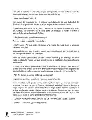 Lestat Lamperouge | Traducción y Edición. 
KaiserofDarkness | Corrección. 
Para ella, la escena es una feliz y alegre, pero para la principal parte involucrada, es como si acabara de regresar de las puertas del Infierno. 
(Ahora que pienso en ello…) 
Ser capaz de mezclarse en el entorno perfectamente es una habilidad del Amakusa. Kamijou mira a Itsuwa, que fue aceptada con tanta naturalidad. 
Como fue mordido atrás de la cabeza, las marcas de dientes humanos aún están allí. Kamijou se encuentra en el suelo como un cadáver, y puede escuchar el sonido de los alimentos siendo freídos. 
(…La, la escena de una chica cocinando.) 
A pesar de que es estúpido, todavía llora. 
-¿Eh? Touma ¿Por qué estás mostrando una mirada de oveja, como si acabaras de ver un milagro? 
Mientras Index dice esto, Kamijou parece como si acabara de ser bautizado con la luz de la gracia emitida por una monja. 
Pero, se sentiría preocupado por ver a Itsuwa cocinar y sin embargo no hacer nada en absoluto. Puede ser que también limpie la habitación. Kamijou reflexiona seriamente. 
Por otra parte, Index, que estaba mordiendo la cabeza de Kamijou para aliviar su estrés, se siente atraída por el olor de los alimentos como los peces pequeños se siente atraídos por el anzuelo mientras lentamente se arrastra por la habitación. 
-¡AH! ¡No comas la comida cada vez que quieras! 
-A pesar de que dices eso ahora, no puedo soportarlo más. 
Index inmediatamente pierde con su estómago hambriento y comienza a molestar a Itsuwa, que está cocinando. Viendo a Index así, Kamijou Touma se levanta, y luego se pone en posición corriendo antes de llegar sobre Index la agarra por la cintura con las dos manos y la jala fuera de la cocina. Después de eso, sin saber de dónde lo aprendió, habitualmente usa un movimiento profesional de judo para tirar a Index sobre la cama, gritando mientras la arroja. 
-¡¡¡¡¡DEJA DE DESTRUIR EL SUEÑO DE UN HOMBREEEEEEEEEEEEE!!!!! 
-¡WAAH! Tou-Touma, ¿qué está pasando?  