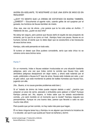 Lestat Lamperouge | Traducción y Edición. 
KaiserofDarkness | Corrección. 
AHORA EN ADELANTE, TE MOSTRARÉ LO QUE UNA SOPA DE MISO ES EN REALIDAD!! 
-¿¡EH!? YO SIENTO QUE LA CREMA DE ESTOFADO ES BUENA TAMBIÉN, ¿¡SABES!? – Escuchando al agente rubio, usando gafas de sol quejarse por el guisado, los hombros de Itsuwa tiemblan de miedo. 
-Esa, esa, esa voz de ahora, ¿me parece que la he oído antes en Aviñón…? Hablando de eso, ¿quién es esa niña? 
No estoy tan seguro, pero parece que Itsuwa dañó el orgullo de ese prospecto de sirvienta, por lo que la ve como un rival…Kamijou hace una pausa. Itsuwa es un humano normal, él siente que no debe dejar que se acostumbre a las travesuras de esos bichos raros. 
Kamijou, sólo está pensando en todo esto. 
Si tuviera un deseo que Dios pudiera concederle, sería que esta chica no se volviera como esos bichos raros. 
Parte 7 
En un momento, Index e Itsuwa estaban involucradas en una situación bastante peligrosa, pero una vez que Index comió la comida que Itsuwa hizo, está atmósfera peligrosa desapareció sin dejar rastro, y ahora está rodando por el suelo, pidiéndole a Itsuwa la 8° taza de arroz. Itsuwa está molesta por esto, y por el gato calicó, que está mordiendo la pelota de toallas húmedas que Itsuwa hizo, jugando con ella. 
(Ha…Bueno, si no causa grandes problemas está bien.) 
Si el “estado de ánimo de Index puede mejorar debido a esto”, ¿tendría que preparar un poco de carne, pescado o embutidos para aplacar a Index? Aunque Kamijou piensa así…No, espera, si Index sabe que he estado escondiendo comida, ¿no seré mordido en el momento que lo revele? Kamijou reajusta sus pensamientos. Aunque es una buena idea, parece que llevarla a cabo es aún mucho más difícil. 
Pero puesto que ya han comido, no hay nada más para que hagan. 
Él no tiene ninguna tarea hoy y Kamijou no es alguien que tomaría la iniciativa de ir a estudiar, así que lo que queda por hacer es bañarse y dormir.  