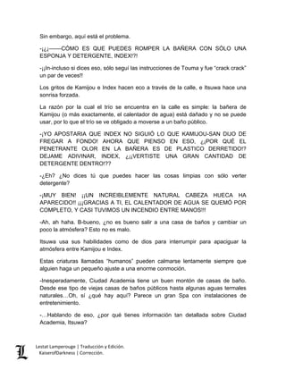 Lestat Lamperouge | Traducción y Edición. 
KaiserofDarkness | Corrección. 
Sin embargo, aquí está el problema. 
-¡¿¡––––CÓMO ES QUE PUEDES ROMPER LA BAÑERA CON SÓLO UNA ESPONJA Y DETERGENTE, INDEX!?! 
-¡¡In-incluso si dices eso, sólo seguí las instrucciones de Touma y fue “crack crack” un par de veces!! 
Los gritos de Kamijou e Index hacen eco a través de la calle, e Itsuwa hace una sonrisa forzada. 
La razón por la cual el trío se encuentra en la calle es simple: la bañera de Kamijou (o más exactamente, el calentador de agua) está dañado y no se puede usar, por lo que el trío se ve obligado a moverse a un baño público. 
-¡YO APOSTARIA QUE INDEX NO SIGUIÓ LO QUE KAMIJOU-SAN DIJO DE FREGAR A FONDO! AHORA QUE PIENSO EN ESO, ¿¡POR QUÉ EL PENETRANTE OLOR EN LA BAÑERA ES DE PLASTICO DERRETIDO!? DEJAME ADIVINAR, INDEX, ¿¡¡VERTISTE UNA GRAN CANTIDAD DE DETERGENTE DENTRO!?? 
-¿Eh? ¿No dices tú que puedes hacer las cosas limpias con sólo verter detergente? 
-¡MUY BIEN! ¡¡UN INCREIBLEMENTE NATURAL CABEZA HUECA HA APARECIDO!! ¡¡¡GRACIAS A TI, EL CALENTADOR DE AGUA SE QUEMÓ POR COMPLETO, Y CASI TUVIMOS UN INCENDIO ENTRE MANOS!!! 
-Ah, ah haha. B-bueno, ¿no es bueno salir a una casa de baños y cambiar un poco la atmósfera? Esto no es malo. 
Itsuwa usa sus habilidades como de dios para interrumpir para apaciguar la atmósfera entre Kamijou e Index. 
Estas criaturas llamadas “humanos” pueden calmarse lentamente siempre que alguien haga un pequeño ajuste a una enorme conmoción. 
-Inesperadamente, Ciudad Academia tiene un buen montón de casas de baño. Desde ese tipo de viejas casas de baños públicos hasta algunas aguas termales naturales…Oh, sí ¿qué hay aquí? Parece un gran Spa con instalaciones de entretenimiento. 
-…Hablando de eso, ¿por qué tienes información tan detallada sobre Ciudad Academia, Itsuwa?  