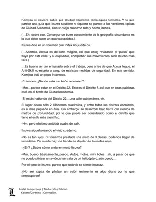 Lestat Lamperouge | Traducción y Edición. 
KaiserofDarkness | Corrección. 
Kamijou ni siquiera sabía que Ciudad Academia tenía aguas termales. Y lo que parece una guía que Itsuwa sostiene ni siquiera se parece a las versiones típicas de Ciudad Academia, sino un viejo cuaderno roto y hecho jirones. 
(…Eh, sobre eso. Conseguir un buen conocimiento de la geografía circundante es lo que debe hacer un guardaespaldas.) 
Itsuwa dice en un volumen que Index no puede oír. 
(…Además, Acqua es del lado mágico, así que estoy revisando el “pulso” que fluye por esta calle, y si es posible, comprobar sus movimientos sería mucho más fácil.) 
…Es bueno ser tan entusiasta sobre el trabajo, pero antes de que Acqua llegue, el Anti-Skill no estaría a cargo de estrictas medidas de seguridad. En este sentido, Kamijou está un poco incómodo. 
-Entonces, ¿Dónde está ese baño recreativo? 
-Mm…parece estar en el Distrito 22. Este es el Distrito 7, así que en otras palabras, está en el borde de Ciudad Academia. 
-Si estás hablando del Distrito 22…una calle subterránea, eh. 
El lugar ocupa sólo 2 kilómetros cuadrados, y entre todos los distritos escolares, es el más pequeño en área. Sin embargo, se desarrolló bajo tierra con cientos de metros de profundidad, por lo que puede ser considerado como el distrito que tiene el estilo más científico. 
-Hm, pero el último autobús acaba de salir. 
Itsuwa sigue hojeando el viejo cuaderno. 
-No es tan lejos. Si tomamos prestada una moto de 3 plazas, podemos llegar de inmediato. Por suerte hay una tienda de alquiler de bicicletas aquí. 
-¿Eh? ¿Sabes cómo andar en moto Itsuwa? 
-Mm, bueno, básicamente, puedo. Autos, motos, mini botes…ah, a pesar de que no puedo pilotear un avión, si se trata de un helicóptero, aún puedo… 
Por el tono de Itsuwa, parece que todavía se siente incapaz. 
¿No ser capaz de pilotear un avión realmente es algo digno por lo que preocuparse?  